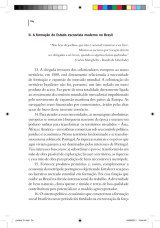 24



             II. A formação do Estado escravista moderno no Brasil

                           “Não ficar de joelhos, que não é racional renunciar a ser livre.
                                                  Mesmo os escravos por vocação devem
                          ser obrigados a ser livres, quando as algemas forem quebradas.”
                                              (Carlos Marighella – Rondó da Liberdade)


                 13. A chegada invasora dos colonizadores europeus ao nosso
             território, em 1500, está diretamente relacionada à necessidade
             de formação e expansão do mercado mundial. A colonização do
             território brasileiro não foi, portanto, um fato isolado ou mero
             produto do acaso. Faz parte de uma totalidade diretamente ligada
             ao crescimento do comércio mundial de mercadorias impulsionado
             pelo movimento de expansão marítima dos países da Europa. As
             navegações eram financiadas por comerciantes, ávidos pelas altas
             taxas de lucro desse nascente comércio.
                 14. Para atender a essas necessidades, as monarquias absolutistas
             europeias se somaram à burguesia nascente da época e usaram seu
             poderio militar para transformar os territórios invadidos – Ásia,
             África e América – em colônias comerciais sob seu controle político,
             jurídico e econômico. Nosso território foi dominado e se transfor-
             mou numa colônia de Portugal. As riquezas naturais e os povos que
             aqui viviam passam a ser dominados pelos interesses de Portugal.
             Tais interesses buscaram: a) subordinar o povo e transformá-lo em
             mão de obra passível de exploração; b) usar o território, as riquezas
             e essa mão de obra para produção de bens necessários à metrópole.
                 15. Fornecer produtos primários e, assim, complementar a
             economia da metrópole portuguesa objetivando fortalecer seu peso
             no lucrativo mercado mundial em formação. Foi essa função que
             coube ao Brasil na divisão internacional do trabalho. A diversidade
             de bens naturais, clima quente e úmido e terras de boa qualidade
             contribuíram para potencializar o modelo agroexportador.
                 16. O sistema político-econômico que caracterizou a formação
             social brasileira nesse período foi fundado na escravização da força




cartilha 21.indd 24                                                                      24/08/2011 10:44:49
 