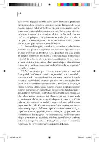 26



             extração das riquezas naturais como ouro, diamante e prata aqui
             encontrados. Esse modelo se sustentava dentro das regras do pacto
             colonial imposto pela metrópole portuguesa: os plantadores escra-
             vistas eram contemplados com um mercado de consumo direcio-
             nado para seus produtos agrícolas e da intermediação de alguma
             potência europeia para conseguir outros mercados, já os mercadores
             europeus eram contemplados com um mercado destinado para os
             produtos europeus que eles comercializavam.
                  21. Esse modelo agroexportador era dinamizado pelo sistema
             plantation que possuía as seguintes características: a) concessão de
             grandes extensões de território para a produção em larga escala
             de gêneros comerciais destinados à comercialização no mercado
             mundial; b) utilização das mais modernas técnicas de exploração
             agrícola; c) utilização da mão de obra escravizada para o trabalho nas
             minas, na agricultura e nos serviços domésticos da “casa-grande”
             e da vida urbanizada.
                  22. As classes sociais que expressaram o antagonismo estrutural
             desse período histórico de nossa formação social eram: por um lado,
             o escravo rural, o escravo doméstico e o escravo artesão. A ampla
             maioria da sociedade era composta por essas três classes sociais. Por
             outro, constata-se o fazendeiro escravista, o mercador de escravos, o
             rentista escravista urbano (aluga escravos artesãos) e o proprietário de
             escravos domésticos. No entanto, as classes sociais fundamentais e
             que, portanto, expressam a contradição fundamental da sociedade são
             o fazendeiro escravista e o escravo rural. Os povos originários foram cada
             vez mais encurralados para o interior do país e tendo sua existência
             cada vez mais ameaçada na medida em que se afirmava pela força do
             projeto do colonizador. Constatam-se também os mestiços, que sobre-
             viviam com qualquer trabalho, em especial relacionados com serviços.
             Importante ressaltar o papel dos jesuítas, a serviço da Igreja Católica, na
             “domesticação” dos indígenas e na disseminação do catolicismo como
             religião dominante na sociedade brasileira. Identificamos também
             os funcionários provenientes de Portugal, que vinham contribuir na
             composição do corpo burocrático do aparelho de Estado.




cartilha 21.indd 26                                                                   24/08/2011 10:44:49
 