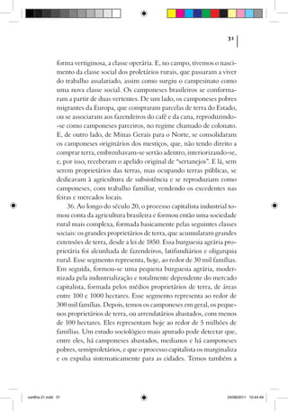 31



                forma vertiginosa, a classe operária. E, no campo, tivemos o nasci-
                mento da classe social dos proletários rurais, que passaram a viver
                do trabalho assalariado, assim como surgiu o campesinato como
                uma nova classe social. Os camponeses brasileiros se conforma-
                ram a partir de duas vertentes. De um lado, os camponeses pobres
                migrantes da Europa, que compraram parcelas de terra do Estado,
                ou se associaram aos fazendeiros do café e da cana, reproduzindo-
                -se como camponeses parceiros, no regime chamado de colonato.
                E, de outro lado, de Minas Gerais para o Norte, se consolidaram
                os camponeses originários dos mestiços, que, não tendo direito a
                comprar terra, embrenhavam-se sertão adentro, interiorizando-se,
                e, por isso, receberam o apelido original de “sertanejos”. E lá, sem
                serem proprietários das terras, mas ocupando terras públicas, se
                dedicavam à agricultura de subsistência e se reproduziam como
                camponeses, com trabalho familiar, vendendo os excedentes nas
                feiras e mercados locais.
                    36. Ao longo do século 20, o processo capitalista industrial to-
                mou conta da agricultura brasileira e formou então uma sociedade
                rural mais complexa, formada basicamente pelas seguintes classes
                sociais: os grandes proprietários de terra, que acumularam grandes
                extensões de terra, desde a lei de 1850. Essa burguesia agrária pro-
                prietária foi alcunhada de fazendeiros, latifundiários e oligarquia
                rural. Esse segmento representa, hoje, ao redor de 30 mil famílias.
                Em seguida, formou-se uma pequena burguesia agrária, moder-
                nizada pela industrialização e totalmente dependente do mercado
                capitalista, formada pelos médios proprietários de terra, de áreas
                entre 100 e 1000 hectares. Esse segmento representa ao redor de
                300 mil famílias. Depois, temos os camponeses em geral, os peque-
                nos proprietários de terra, ou arrendatários abastados, com menos
                de 100 hectares. Eles representam hoje ao redor de 5 milhões de
                famílias. Um estudo sociológico mais apurado pode detectar que,
                entre eles, há camponeses abastados, medianos e há camponeses
                pobres, semiproletários, e que o processo capitalista os marginaliza
                e os expulsa sistematicamente para as cidades. Temos também a




cartilha 21.indd 31                                                             24/08/2011 10:44:49
 