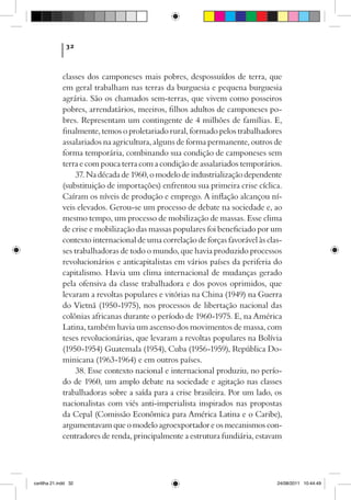 32



             classes dos camponeses mais pobres, despossuídos de terra, que
             em geral trabalham nas terras da burguesia e pequena burguesia
             agrária. São os chamados sem-terras, que vivem como posseiros
             pobres, arrendatários, meeiros, filhos adultos de camponeses po-
             bres. Representam um contingente de 4 milhões de famílias. E,
             finalmente, temos o proletariado rural, formado pelos trabalhadores
             assalariados na agricultura, alguns de forma permanente, outros de
             forma temporária, combinando sua condição de camponeses sem
             terra e com pouca terra com a condição de assalariados temporários.
                  37. Na década de 1960, o modelo de industrialização dependente
             (substituição de importações) enfrentou sua primeira crise cíclica.
             Caíram os níveis de produção e emprego. A inflação alcançou ní-
             veis elevados. Gerou-se um processo de debate na sociedade e, ao
             mesmo tempo, um processo de mobilização de massas. Esse clima
             de crise e mobilização das massas populares foi beneficiado por um
             contexto internacional de uma correlação de forças favorável às clas-
             ses trabalhadoras de todo o mundo, que havia produzido processos
             revolucionários e anticapitalistas em vários países da periferia do
             capitalismo. Havia um clima internacional de mudanças gerado
             pela ofensiva da classe trabalhadora e dos povos oprimidos, que
             levaram a revoltas populares e vitórias na China (1949) na Guerra
             do Vietnã (1950-1975), nos processos de libertação nacional das
             colônias africanas durante o período de 1960-1975. E, na América
             Latina, também havia um ascenso dos movimentos de massa, com
             teses revolucionárias, que levaram a revoltas populares na Bolívia
             (1950-1954) Guatemala (1954), Cuba (1956-1959), República Do-
             minicana (1963-1964) e em outros países.
                  38. Esse contexto nacional e internacional produziu, no perío­
             do de 1960, um amplo debate na sociedade e agitação nas classes
             trabalhadoras sobre a saída para a crise brasileira. Por um lado, os
             nacionalistas com viés anti-imperialista inspirados nas propostas
             da Cepal (Comissão Econômica para América Latina e o Caribe),
             argumentavam que o modelo agroexportador e os mecanismos con-
             centradores de renda, principalmente a estrutura fundiária, estavam




cartilha 21.indd 32                                                             24/08/2011 10:44:49
 