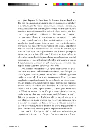 33



                na origem da perda de dinamismo do desenvolvimento brasileiro.
                Por isso, para a economia superar a crise era necessário desenvolver
                a industrialização de bens de consumo, interiorizando as fábricas,
                mas combinando com distribuição de renda e reforma agrária, para
                ampliar o mercado consumidor nacional. Nesse sentido, era fun-
                damental que o Estado viabilizasse as reformas de base. Por outro,
                os economistas liberais argumentavam que a retomada do cresci-
                mento seria resultado da atuação da iniciativa privada em condições
                econômicas favoráveis, que seriam criadas pelos próprios fatores do
                mercado e não pela intervenção “danosa” do Estado. Importante
                também destacar o posicionamento dos setores da esquerda, que
                reivindicavam a teoria da dependência de viés marxista que expres-
                savam propostas mais socializantes. E, finalmente, nesse embate, as
                classes dominantes brasileiras consolidaram sua aliança com o capital
                estrangeiro, em especial dos Estados Unidos, articularam-se com as
                Forças Armadas e aplicaram um golpe de Estado, que resultou num
                regime militar durante o período de 1964-1984.
                    39. Durante a ditadura militar, o capital internacional fez gran-
                des investimentos na infraestrutura econômica e social do país, na
                construção de estradas, portos, e também nas indústrias, gerando
                então um novo ciclo de crescimento econômico. Mas, como con-
                sequência do aprofundamento da subordinação da nossa econo-
                mia ao imperialismo, resultou num maior domínio das empresas
                transnacionais nos setores mais lucrativos da economia e numa
                enorme dívida externa, que saltou de 3 bilhões para 100 bilhões
                de dólares em apenas 15 anos. O capital internacional encontrou,
                então, uma nova forma de explorar nossa sociedade como um todo.
                Não era apenas por meio dos baixos salários pagos à mão de obra
                nas fábricas, mas, agora, se exigia que o governo transferisse para
                o exterior, em especial aos bancos privados e públicos, em nome
                de toda a sociedade, vultosos recursos na forma de pagamento de
                juros, amortizações e royalties para as empresas transnacionais.
                    40. No início dos anos de 1980, o modelo de industrialização
                dependente entra em crise. Surge o desemprego estrutural, que




cartilha 21.indd 33                                                              24/08/2011 10:44:50
 