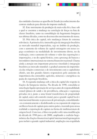37



                das entidades classistas ao aparelho de Estado (reconhecimento das
                centrais sindicais para divisão do imposto sindical).
                    52. Este movimento da produção da mais-valia foi a base sob
                a qual se assentou a mudança na correlação de forças na luta de
                classes brasileira, tanto na consolidação da hegemonia burguesa
                nas ultimas décadas, como no descenso dos movimentos de massa.
                    53. Pela ótica do capital, três mudanças foram de extrema
                relevância. A primeira foi a intensificação da integração brasileira
                ao mercado mundial imperialista, seja no âmbito da produção,
                com o aumento do volume de capital estrangeiro em nosso es-
                paço econômico na modalidade de investimento direto, no da
                realização, com o aumento do volume e valor das exportações e
                importações, e no do capital fictício, com a presença de bancos e
                investidores internacionais no sistema financeiro nacional. Chama
                ainda a atenção um importante processo vinculado à integração
                brasileira ao mercado mundial: o gradual aumento da importân-
                cia das relações comerciais e de investimento com o capitalismo
                chinês, um dos grandes fatores responsáveis pelo aumento da
                importância das commodities agrícolas, minerais e energéticas na
                pauta de exportação brasileira.
                    54. A segunda mudança sob a ótica do capital diz respeito às
                frações da burguesia interna. Na década de 1990, consolida-se
                uma fração ligada à prestação de serviços antes de responsabilidade
                estatal (planos de saúde e de previdência, educação e segurança
                privadas etc.), junto a uma brutal transferência de propriedade
                de capital, antes sob controle estatal, para o grande capital local e
                internacional durante os processos de privatização, consolidando-
                -os economicamente e desdobrando-se na expansão de empresas
                ou blocos locais de capitais para outros países, trazendo para nossa
                realidade a exportação de capitais na forma de multinacionais de
                origem local. Com isso, o bloco no poder sofre uma modificação
                da década de 1990 para a de 2000, ampliando a coalizão hege-
                mônica das frações financeiras/capital internacional/agronegócio
                para incluir o grande capital industrial, ampliação esta respaldada




cartilha 21.indd 37                                                              24/08/2011 10:44:50
 