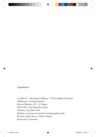 Expediente:



              Cartilha 21 – Resoluções Políticas – IV Assembleia Nacional
              Publicação: Consulta Popular
              Rua da Abolição, 227 – 2º Andar
              01319-010 – São Paulo/São Paulo
              Telefone: (11) 3104-6746
              Pedidos: secretarianacional@consultapopular.org.br
              Revisão: Pedro Bocca e Sheila Tanaka
              Impressão: Cromosete




cartilha 21.indd 4                                                          24/08/2011 10:44:47
 