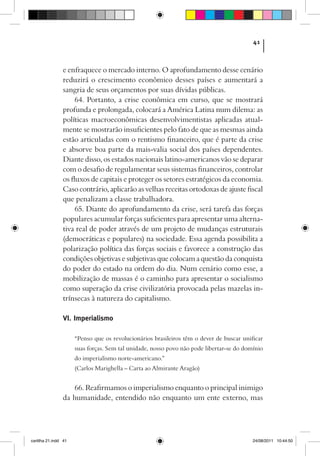41



                e enfraquece o mercado interno. O aprofundamento desse cenário
                reduzirá o crescimento econômico desses países e aumentará a
                sangria de seus orçamentos por suas dívidas públicas.
                     64. Portanto, a crise econômica em curso, que se mostrará
                profunda e prolongada, colocará a América Latina num dilema: as
                políticas macroeconômicas desenvolvimentistas aplicadas atual-
                mente se mostrarão insuficientes pelo fato de que as mesmas ainda
                estão articuladas com o rentismo financeiro, que é parte da crise
                e absorve boa parte da mais-valia social dos países dependentes.
                Diante disso, os estados nacionais latino-americanos vão se deparar
                com o desafio de regulamentar seus sistemas financeiros, controlar
                os fluxos de capitais e proteger os setores estratégicos da economia.
                Caso contrário, aplicarão as velhas receitas ortodoxas de ajuste fiscal
                que penalizam a classe trabalhadora.
                     65. Diante do aprofundamento da crise, será tarefa das forças
                populares acumular forças suficientes para apresentar uma alterna-
                tiva real de poder através de um projeto de mudanças estruturais
                (democráticas e populares) na sociedade. Essa agenda possibilita a
                polarização política das forças sociais e favorece a construção das
                condições objetivas e subjetivas que colocam a questão da conquista
                do poder do estado na ordem do dia. Num cenário como esse, a
                mobilização de massas é o caminho para apresentar o socialismo
                como superação da crise civilizatória provocada pelas mazelas in-
                trínsecas à natureza do capitalismo.

                VI. Imperialismo

                      “Penso que os revolucionários brasileiros têm o dever de buscar unificar
                      suas forças. Sem tal unidade, nosso povo não pode libertar-se do domínio
                      do imperialismo norte-americano.”
                      (Carlos Marighella – Carta ao Almirante Aragão)


                   66. Reafirmamos o imperialismo enquanto o principal inimigo
                da humanidade, entendido não enquanto um ente externo, mas




cartilha 21.indd 41                                                                       24/08/2011 10:44:50
 