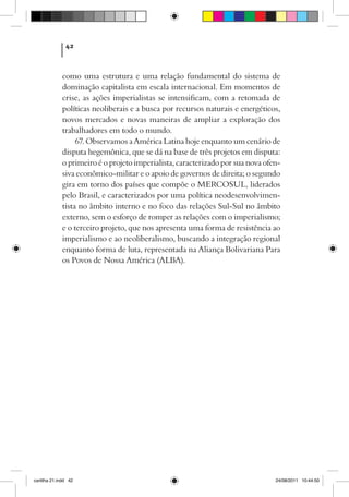 42



             como uma estrutura e uma relação fundamental do sistema de
             dominação capitalista em escala internacional. Em momentos de
             crise, as ações imperialistas se intensificam, com a retomada de
             políticas neoliberais e a busca por recursos naturais e energéticos,
             novos mercados e novas maneiras de ampliar a exploração dos
             trabalhadores em todo o mundo.
                  67. Observamos a América Latina hoje enquanto um cenário de
             disputa hegemônica, que se dá na base de três projetos em disputa:
             o primeiro é o projeto imperialista, caracterizado por sua nova ofen-
             siva econômico-militar e o apoio de governos de direita; o segundo
             gira em torno dos países que compõe o MERCOSUL, liderados
             pelo Brasil, e caracterizados por uma política neodesenvolvimen-
             tista no âmbito interno e no foco das relações Sul-Sul no âmbito
             externo, sem o esforço de romper as relações com o imperialismo;
             e o terceiro projeto, que nos apresenta uma forma de resistência ao
             imperialismo e ao neoliberalismo, buscando a integração regional
             enquanto forma de luta, representada na Aliança Bolivariana Para
             os Povos de Nossa América (ALBA).




cartilha 21.indd 42                                                             24/08/2011 10:44:50
 