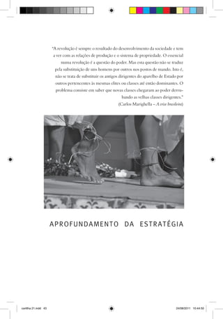 “A revolução é sempre o resultado do desenvolvimento da sociedade e tem
                      a ver com as relações de produção e o sistema de propriedade. O essencial
                          numa revolução é a questão do poder. Mas esta questão não se traduz
                       pela substituição de uns homens por outros nos postos de mando. Isto é,
                       não se trata de substituir os antigos dirigentes do aparelho de Estado por
                       outros pertencentes às mesmas elites ou classes até então dominantes. O
                        problema consiste em saber que novas classes chegaram ao poder derru-
                                                             bando as velhas classes dirigentes.”
                                                           (Carlos Marighella – A crise brasileira)




                      APROFUNDAMENTO DA ESTRATÉGIA




cartilha 21.indd 43                                                                           24/08/2011 10:44:50
 