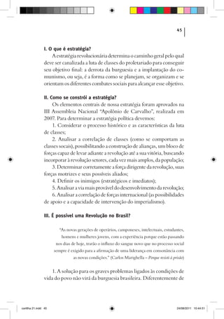 45



                I. O que é estratégia?
                    A estratégia revolucionária determina o caminho geral pelo qual
                deve ser canalizada a luta de classes do proletariado para conseguir
                seu objetivo final: a derrota da burguesia e a implantação do co-
                munismo, ou seja, é a forma como se planejam, se organizam e se
                orientam os diferentes combates sociais para alcançar esse objetivo.

                II. Como se constrói a estratégia?
                     Os elementos centrais de nossa estratégia foram aprovados na
                III Assembleia Nacional “Apolônio de Carvalho”, realizada em
                2007. Para determinar a estratégia política devemos:
                     1. Considerar o processo histórico e as características da luta
                de classes;
                     2. Analisar a correlação de classes (como se comportam as
                classes socais), possibilitando a construção de alianças, um bloco de
                forças capaz de levar adiante a revolução até a sua vitória, buscando
                incorporar à revolução setores, cada vez mais amplos, da população;
                     3. Determinar corretamente a força dirigente da revolução, suas
                forças motrizes e seus possíveis aliados;
                     4. Definir os inimigos (estratégicos e imediatos);
                     5. Analisar a via mais provável do desenvolvimento da revolução;
                     6. Analisar a correlação de forças internacional (as possibilidades
                de apoio e a capacidade de intervenção do imperialismo).

                III. É possível uma Revolução no Brasil?

                         “As novas gerações de operários, camponeses, intelectuais, estudantes,
                          homens e mulheres jovens, com a experiência porque estão passando
                       nos dias de hoje, trarão o influxo do sangue novo que no processo social
                      sempre é exigido para a afirmação de uma liderança em consonância com
                                as novas condições.” (Carlos Marighella – Porque resisti à prisão)


                    1. A solução para os graves problemas ligados às condições de
                vida do povo não virá da burguesia brasileira. Diferentemente de




cartilha 21.indd 45                                                                          24/08/2011 10:44:51
 