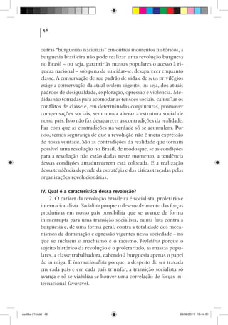 46



             outras “burguesias nacionais” em outros momentos históricos, a
             burguesia brasileira não pode realizar uma revolução burguesa
             no Brasil – ou seja, garantir às massas populares o acesso à ri-
             queza nacional – sob pena de suicidar-se, desaparecer enquanto
             classe. A conservação de seu padrão de vida e de seus privilégios
             exige a conservação da atual ordem vigente, ou seja, dos atuais
             padrões de desigualdade, exploração, opressão e violência. Me-
             didas são tomadas para acomodar as tensões sociais, camuflar os
             conf litos de classe e, em determinadas conjunturas, promover
             compensações sociais, sem nunca alterar a estrutura social de
             nosso país. Isso não faz desaparecer as contradições da realidade.
             Faz com que as contradições na verdade só se acumulem. Por
             isso, temos segurança de que a revolução não é mera expressão
             de nossa vontade. São as contradições da realidade que tornam
             possível uma revolução no Brasil, de modo que, se as condições
             para a revolução não estão dadas neste momento, a tendência
             dessas condições amadurecerem está colocada. E a realização
             dessa tendência depende da estratégia e das táticas traçadas pelas
             organizações revolucionárias.

             IV. Qual é a característica dessa revolução?
                 2. O caráter da revolução brasileira é socialista, proletário e
             internacionalista. Socialista porque o desenvolvimento das forças
             produtivas em nosso país possibilita que se avance de forma
             ininterrupta para uma transição socialista, numa luta contra a
             burguesia e, de uma forma geral, contra a totalidade dos meca-
             nismos de dominação e opressão vigentes nessa sociedade – no
             que se incluem o machismo e o racismo. Proletário porque o
             sujeito histórico da revolução é o proletariado, as massas popu-
             lares, a classe trabalhadora, cabendo à burguesia apenas o papel
             de inimiga. E internacionalista porque, a despeito de ser travada
             em cada país e em cada país triunfar, a transição socialista só
             avança e só se viabiliza se houver uma correlação de forças in-
             ternacional favorável.




cartilha 21.indd 46                                                           24/08/2011 10:44:51
 