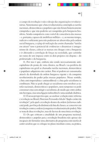 49



                o campo da revolução e não o desejo das organizações revolucio-
                nárias. Sustentamos que a luta revolucionária contempla as tarefas
                nacionais, democráticas e populares que não foram historicamente
                cumpridas e que não poderão ser cumpridas pela burguesia bra-
                sileira. Sendo compatíveis com o nível de consciência das massas
                – e, portanto, capazes de mobilizar milhões – e, ao mesmo tempo,
                radicais o suficiente para não poderem ser absorvidas pela ordem
                social burguesa, o esforço de realização das assim chamadas “tarefas
                em atraso” tem o potencial de evidenciar e dinamizar o antago-
                nismo de classes, colocar as massas em choque com a burguesia
                e ir alterando a correlação de forças na sociedade, que caminhe
                no rumo de um impasse entre os dois projetos em disputa – do
                proletariado e da burguesia.
                     11. Por isso é que, embora não sendo necessariamente anti-
                capitalistas do ponto de vista clássico, no Brasil e na periferia do
                capitalismo em geral as chamadas tarefas nacionais, democráticas
                e populares adquirem este caráter. Pois só podem ser consumadas
                através da derrubada da ordem burguesa vigente e da conquista
                revolucionária do poder pelas massas populares. Nesse sentido,
                a luta anti-imperialista e antineoliberal e a luta pelo socialismo se
                combinam. Não se pode chegar ao socialismo sem envolver as ta-
                refas nacionais, democráticas e populares, nem tampouco se pode
                consumar estas sem atingir o socialismo, de modo que entre ambas
                não há etapas, mas uma ligação indissolúvel e uma unidade dialética.
                     12. É nessa perspectiva que, ao analisar a relação entre reforma
                e revolução no Brasil, Florestan Fernandes fala do “duplo caráter da
                revolução”, pela qual a revolução dentro da ordem (reformas radi-
                cais) pode, por força da dinâmica da luta de classes, se converter em
                revolução contra a ordem (conquista revolucionária do poder). Não
                se trata de duas revoluções, mas de facetas de uma única revolução.
                     13. Os que criticam a atualidade de um programa nacional,
                democrático e popular para a revolução brasileira não apenas são
                incapazes de formular uma alternativa de programa com tarefas de
                caráter socialista que se coloque no plano imediato como, na prática,




cartilha 21.indd 49                                                              24/08/2011 10:44:51
 