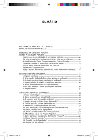 SUMÁRIO




                 IV ASSEMBLEIA NACIONAL DA CONSULTA
                 POPULAR “CARLOS MARIGHELLA”................................................................. 7

                 HISTÓRICO DA CONSULTA POPULAR
                 SOMOS A CONSULTA POPULAR..................................................................... 9
                     Nascimento e consolidação de um campo político................................ 11
                     De 1999 a 2000 Importantes construções internas e externas............. 11
                     A atualidade dos Cinco Compromissos do Projeto Popular...................12
                     Expressão Popular – 10 anos na batalha das ideias............................. 14
                     2001 a 2003: Intensas atividades em tempos
                     de refluxo e fragmentação................................................................... 14
                     2004 a 2010 A Retomada da Consulta como instrumento Político....... 16

                 FORMAÇÃO SOCIAL BRASILEIRA.................................................................. 19
                    I. O povo brasileiro................................................................................21
                    II. A formação do Estado Escravista Moderno no Brasil....................... 24
                    III. O desenvolvimento do capitalismo no Brasil................................... 28
                    IV. O capitalismo Brasileiro nos últimos 30 anos.................................. 36
                    V. Atual desenvolvimento do capitalismo no
                    Brasil e na América Latina: Mudanças e desafios................................. 38
                    VI. Imperialismo.................................................................................... 41

                 APROFUNDAMENTO DA ESTRATÉGIA.......................................................... 43
                    I. O que é estratégia?........................................................................... 45
                    II. Como se constrói a estratégia?........................................................ 45
                    III. É possível uma Revolução no Brasil?............................................... 45
                    IV. Qual é a característica desta Revolução?........................................ 46
                    V. Qual a questão central da Revolução?............................................. 46
                    VI. Quais são os seus prováveis desafios?............................................ 47
                    VII. Se a Revolução é Socialista por que falar em tarefas
                    nacionais, democráticas e populares?.................................................. 48
                    VIII. Qual a tarefa central dos revolucionários?.................................... 50
                    IX. Mas afinal, o que é o Projeto Popular?............................................ 50
                    X. Como construir o programa do Projeto Popular? .............................51
                    XI. O que é poder popular?................................................................... 52
                    XII. E qual é via da Revolução?............................................................. 53
                    XIII. O que é o Socialismo?................................................................... 54




cartilha 21.indd 5                                                                                                   24/08/2011 10:44:47
 