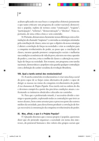 50



             acabam aplicando em suas bases e campanhas eleitorais justamente
             o que tanto criticam: um programa de caráter nacional, democrá-
             tico e popular, repleto de termos como “estatização”, “reajuste”,
             “participação”, “reforma”, “democratização” e “direitos”. Trata-se,
             portanto, de uma crítica cínica e sem conteúdo.
                  14. Portanto, demarcamos claramente nossas diferenças com as for-
             mulações do chamado “etapismo” e com todas as estratégias orientadas
             pela conciliação de classes, uma vez que o objetivo da nossa estratégia
             é alterar a correlação de forças na sociedade e criar as condições para
             a conquista revolucionária do poder, ao passo que a conciliação de
             classes, mesmo quando promove compensações sociais e melhorias
             nas condições econômicas de vida do povo, não tem em vista a questão
             do poder e, com isso, evita o conflito de classes e a alteração na corre-
             lação de forças na sociedade. Em resumo, um programa com tarefas
             nacionais, democráticas e populares não guarda qualquer contradição
             com a definição do caráter socialista da revolução Brasileira.

             VIII. Qual a tarefa central dos revolucionários?
                  15. A tarefa central dos revolucionários é criar uma força social
             do povo capaz de se forjar como alternativa de poder e capaz de
             dirigir as massas no rumo da conquista revolucionária do poder.
             A isso chamamos de Projeto Popular. Essa tarefa está na ordem do dia
             e devemos cumpri-la a partir das precárias condições atuais e en-
             frentando os inúmeros obstáculos colocados no caminho.
                  16. Para que o proletariado triunfe, é necessário dividir o ini-
             migo o quanto puder, explorando todas as contradições que tiver ao
             nosso alcance, bem como arrastar para o processo parte dos setores
             médios da sociedade, para dessa forma produzir a correlação de for-
             ças necessária à consumação da conquista revolucionária do poder.

             IX. Mas, afinal, o que é o Projeto Popular?
                 17. Quando dizemos que o nosso projeto é popular, queremos
             dizer que ele pretende organizar a sociedade em torno dos inte-
             resses, do potencial humano e dos valores dos grupos sociais que




cartilha 21.indd 50                                                                 24/08/2011 10:44:51
 