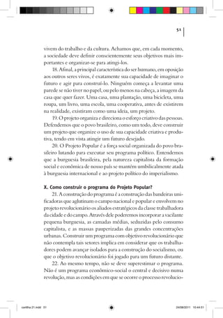 51



                vivem do trabalho e da cultura. Achamos que, em cada momento,
                a sociedade deve definir conscientemente seus objetivos mais im-
                portantes e organizar-se para atingi-los.
                     18. Afinal, a principal característica do ser humano, em oposição
                aos outros seres vivos, é exatamente sua capacidade de imaginar o
                futuro e agir para construí-lo. Ninguém começa a levantar uma
                parede se não tiver no papel, ou pelo menos na cabeça, a imagem da
                casa que quer fazer. Uma casa, uma plantação, uma bicicleta, uma
                roupa, um livro, uma escola, uma cooperativa, antes de existirem
                na realidade, existiram como uma ideia, um projeto.
                     19. O projeto organiza e direciona o esforço criativo das pessoas.
                Defendemos que o povo brasileiro, como um todo, deve construir
                um projeto que organize o uso de sua capacidade criativa e produ-
                tiva, tendo em vista atingir um futuro desejado.
                     20. O Projeto Popular é a força social organizada do povo bra-
                sileiro lutando para executar seu programa político. Entendemos
                que a burguesia brasileira, pela natureza capitalista da formação
                social e econômica de nosso país se mantém umbilicalmente atada
                à burguesia internacional e ao projeto político do imperialismo.

                X. Como construir o programa do Projeto Popular?
                    21. A construção do programa é a construção das bandeiras uni-
                ficadoras que aglutinam o campo nacional e popular e envolvem no
                projeto revolucionário os aliados estratégicos da classe trabalhadora
                da cidade e do campo. Através dele poderemos incorporar a vacilante
                pequena burguesia, as camadas médias, seduzidas pelo consumo
                capitalista, e as massas pauperizadas das grandes concentrações
                urbanas. Construir um programa com objetivo revolucionário que
                não contempla tais setores implica em considerar que os trabalha-
                dores podem avançar isolados para a construção do socialismo, ou
                que o objetivo revolucionário foi jogado para um futuro distante.
                    22. Ao mesmo tempo, não se deve superestimar o programa.
                Não é um programa econômico-social o central e decisivo numa
                revolução, mas as condições em que se ocorre o processo revolucio-




cartilha 21.indd 51                                                                24/08/2011 10:44:51
 