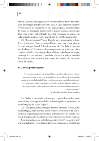 52



             nário e a conduta das organizações revolucionárias diante da condi-
             ção e da situação histórica que lhe é dada. O que imprime o caráter
             revolucionário ao programa é a luta pela conquista revolucionária
             do poder e a realização deste objetivo. Nesse sentido, o programa
             deve estar sempre subordinado à correta orientação de como, em
             cada situação, avançar rumo a resolução do problema do poder.
                 23. O programa do Projeto Popular deve contemplar as ban-
             deiras feministas. Entre as desigualdades e opressões, a de gênero
             é a mais antiga e brutal. A luta feminista não é isolada, é parte da
             luta de classes. O feminismo deve compor uma unidade com a luta
             classista, afinal a emancipação das mulheres e dos homens impõe
             uma ruptura com o sistema capitalista, não apenas na base material
             da produção, mas, também, no campo dos valores, do modo de
             vida e da cultura.

             XI. O que é poder popular?

                         “... ao tomar qualquer iniciativa política, o proletariado deve ao mesmo
                       tempo empenhar-se em criar a sua própria força. A força do proletariado
                      reside no seu trabalho ideológico e político nas empresas industriais, entre
                       os camponeses, as forças militares, os intelectuais, estudantes, mulheres,
                      entre a juventude e, principalmente, entre as camadas médias nos grandes
                                                                                centros urbanos.”
                                                            (Carlos Marighella – A crise brasileira)


                  24. Todas as atividades e lutas que o povo desenvolve, com
             autonomia e sem depender do Estado ou do poder econômico, são
             manifestações do Poder Popular.
                  25. Uma greve, uma ocupação de terra, moradia, fábrica, uma
             manifestação, uma marcha, assim como a construção de movi-
             mentos e organizações autônomas e independentes do Estado e do
             poder do capital, são manifestações da construção do Poder Popular.
                  Sem a construção de outro Estado, não é possível assegurar aos/
             às trabalhadores/as seus direitos plenos, assim como o controle da




cartilha 21.indd 52                                                                               24/08/2011 10:44:51
 