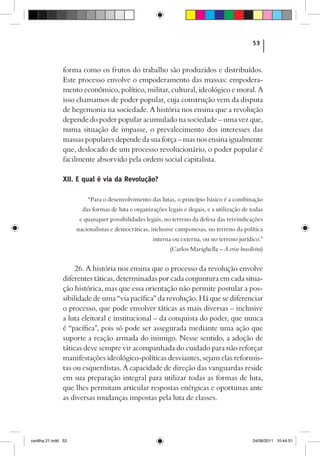 53



                forma como os frutos do trabalho são produzidos e distribuídos.
                Este processo envolve o empoderamento das massas: empodera-
                mento econômico, político, militar, cultural, ideológico e moral. A
                isso chamamos de poder popular, cuja construção vem da disputa
                de hegemonia na sociedade. A história nos ensina que a revolução
                depende do poder popular acumulado na sociedade – uma vez que,
                numa situação de impasse, o prevalecimento dos interesses das
                massas populares depende da sua força – mas nos ensina igualmente
                que, deslocado de um processo revolucionário, o poder popular é
                facilmente absorvido pela ordem social capitalista.

                XII. E qual é via da Revolução?

                          “Para o desenvolvimento das lutas, o princípio básico é a combinação
                        das formas de luta e organizações legais e ilegais, e a utilização de todas
                       e quaisquer possibilidades legais, no terreno da defesa das reivindicações
                      nacionalistas e democráticas, inclusive camponesas, no terreno da política
                                                     interna ou externa, ou no terreno jurídico.”
                                                            (Carlos Marighella – A crise brasileira)


                     26. A história nos ensina que o processo da revolução envolve
                diferentes táticas, determinadas por cada conjuntura em cada situa­
                ção histórica, mas que essa orientação não permite postular a pos-
                sibilidade de uma “via pacífica” da revolução. Há que se diferenciar
                o processo, que pode envolver táticas as mais diversas – inclusive
                a luta eleitoral e institucional – da conquista do poder, que nunca
                é “pacífica”, pois só pode ser assegurada mediante uma ação que
                suporte a reação armada do inimigo. Nesse sentido, a adoção de
                táticas deve sempre vir acompanhada do cuidado para não reforçar
                manifestações ideológico-políticas desviantes, sejam elas reformis-
                tas ou esquerdistas. A capacidade de direção das vanguardas reside
                em sua preparação integral para utilizar todas as formas de luta,
                que lhes permitam articular respostas enérgicas e oportunas ante
                as diversas mudanças impostas pela luta de classes.




cartilha 21.indd 53                                                                            24/08/2011 10:44:51
 