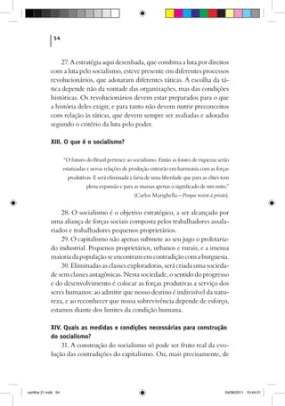 54



                  27. A estratégia aqui desenhada, que combina a luta por direitos
             com a luta pelo socialismo, esteve presente em diferentes processos
             revolucionários, que adotaram diferentes táticas. A escolha da tá-
             tica depende não da vontade das organizações, mas das condições
             históricas. Os revolucionários devem estar preparados para o que
             a história deles exigir, e para tanto não devem nutrir preconceitos
             com relação às táticas, que devem sempre ser avaliadas e adotadas
             segundo o critério da luta pelo poder.

             XIII. O que é o socialismo?

                      “O futuro do Brasil pertence ao socialismo. Então as fontes de riquezas serão
                      estatizadas e novas relações de produção entrarão em harmonia com as forças
                        produtivas. E será eliminada a farsa de uma liberdade que para as elites tem
                                plena expansão e para as massas apenas o significado de um mito.”
                                                       (Carlos Marighella – Porque resisti à prisão).


                 28. O socialismo é o objetivo estratégico, a ser alcançado por
             uma aliança de forças sociais composta pelos trabalhadores assala-
             riados e trabalhadores pequenos proprietários.
                 29. O capitalismo não apenas submete ao seu jugo o proletaria-
             do industrial. Pequenos proprietários, urbanos e rurais, e a imensa
             maioria da população se encontram em contradição com a burguesia.
                 30. Eliminadas as classes exploradoras, será criada uma socieda-
             de sem classes antagônicas. Nesta sociedade, o sentido do progresso
             e do desenvolvimento é colocar as forças produtivas a serviço dos
             seres humanos: ao admitir que nosso destino é indivisível da natu-
             reza, e ao reconhecer que nossa sobrevivência depende de esforço,
             estamos diante dos limites da condição humana.

             XIV. Quais as medidas e condições necessárias para construção
             do socialismo?
                 31. A construção do socialismo só pode ser fruto real da evo-
             lução das contradições do capitalismo. Ou, mais precisamente, de




cartilha 21.indd 54                                                                                24/08/2011 10:44:51
 