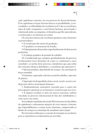 55



                cada capitalismo concreto, em seu processo de desenvolvimento.
                É no capitalismo real que devemos buscar as possibilidades, as ne-
                cessidades e as dificuldades do socialismo real. Cabe ao socialismo,
                antes de tudo, reorganizar a convivência humana, preservando e
                valorizando todas as conquistas civilizatórias que lhe antecederam,
                e recolocando o ser humano no centro.
                    Os conceitos clássicos de socialismo apontam como elementos
                caracterizadores:
                    • A socialização dos meios de produção;
                    • O gradativo esvaziamento do Estado;
                    • O planejamento democrático (aprofundamento da democracia
                proletária);
                    • A redução gradativa da jornada de trabalho.
                    32. Considerando que o próprio aprofundamento do processo
                revolucionário trará elementos de como se conformará a nova
                sociedade e as tarefas deste processo, entendemos que, para além
                dos conceitos clássicos definidores, o socialismo que queremos é:
                    • Internacionalista, dependendo do avanço e da correlação de
                forças mundial;
                    • Feminista, superando a divisão sexual do trabalho e opressão
                de gênero;
                    • Superador da desigualdade étnica racial, social e sexual, con-
                dição para efetiva emancipação humana;
                    • Ambientalmente sustentável, trazendo para o centro das
                preocupações a proteção ao ser humano e à natureza que nos cerca.
                    • A ruptura socialista se dará em marcos nacionais, embora
                vinculada ao processo internacional de luta dos trabalhadores e
                com o povo em armas.
                    As revoluções triunfantes do século XX ocorreram em elos débeis
                do capitalismo e enfrentaram situações de cerco intenso e boicotes
                que impossibilitaram o avanço nestes elementos, comprovando os
                limites de avançar na construção do socialismo num só país.
                    Por tal motivo utilizamos o conceito de transição ao socialismo
                para as experiências revolucionárias já ocorridas.




cartilha 21.indd 55                                                             24/08/2011 10:44:51
 