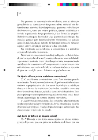 56



                 No processo de construção do socialismo, além da situação
             geopolítica e da correlação de forças no âmbito mundial, são de-
             terminantes: a questão do poder político; a questão da radicalização
             da democracia, tanto em termos políticos, quanto econômicos e
             sociais; a questão das forças produtivas, e das formas de proprie-
             dade necessárias para desenvolvê-las; a questão da distribuição das
             riquezas geradas pelo desenvolvimento econômico; e as demais
             questões relacionadas ao período de transição necessário para que
             aqueles valores se tornem comuns a toda a sociedade.
                 Na construção do socialismo, a solidariedade é o princípio
             organizador da vida em comum.
                 Nossos cinco compromissos do Projeto Popular – solidariedade,
             democracia popular, desenvolvimento, soberania e sustentabilidade
             – permanecem atuais, como bússola que orienta a construção do
             socialismo. Acrescentamos o 6º compromisso, o compromisso com
             o feminismo, superando a divisão sexual do trabalho e a opressão
             de gênero, condição para a efetiva emancipação humana.

             XV. Qual a diferença entre socialismo e comunismo?
                 33. O socialismo e o comunismo, como fases ininterruptas de
             uma mesma formação econômico-social, possuem fundamentos
             comuns. A propriedade social dos meios de produção e a abolição
             de todas as formas de exploração. O trabalho, concebido como um
             dever e um direito de todos, se realiza como atividade criadora. Esse
             passo pressupõe que o princípio organizador da vida social deixe
             de ser a acumulação de capital e a forma-mercadoria.
                 34. A diferença essencial entre a fase socialista e a fase comunista
             reside no nível de desenvolvimento das forças produtivas e no grau
             de amadurecimento das relações de produção após a eliminação das
             classes sociais e supressão do estado.

             XVI. Como se definem as classes sociais?
                 35. A História segue tendo como sujeitos as classes sociais,
             grupos de pessoas que, em primeira instância, se definem por sua




cartilha 21.indd 56                                                                24/08/2011 10:44:51
 