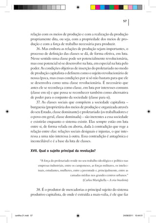 57



                relação com os meios de produção e com a realização da produção
                propriamente dita, ou seja, com a propriedade dos meios de pro-
                dução e com a força de trabalho necessária para produzir.
                    36. Mas embora as relações de produção sejam importantes, o
                processo de definição das classes se dá, de forma efetiva, em luta.
                Nesse sentido uma classe pode ser potencialmente revolucionária,
                mas esse potencial só se desenvolve na luta, em especial na luta pelo
                poder. As condições objetivas de inserção do proletariado no modo
                de produção capitalista o definem como o sujeito revolucionário de
                nossa época, mas essas condições por si só não bastam para que ele
                se desenvolva como uma classe revolucionária. É necessário que
                antes ele se reconheça como classe, em luta por interesses comuns
                (classe em si) e que possa se reconhecer também como alternativa
                de poder para o conjunto da sociedade (classe para si).
                    37. As classes sociais que compõem a sociedade capitalista –
                burguesia (proprietária dos meios de produção e organizada através
                do seu Estado, classe dominante) e proletariado (os trabalhadores e
                o povo em geral, classe dominada) – são inerentes a essa sociedade
                e existirão enquanto o sistema existir. Elas sempre estão em luta
                entre si, de forma velada ou aberta, dada à contradição que rege a
                relação entre elas: relações sociais desiguais e injustas, o que inte-
                ressa a uma não interessa à outra. Essa contradição é antagônica e
                inconciliável e é a base da luta de classes.

                XVII. Qual o sujeito principal da revolução?

                       “A força do proletariado reside no seu trabalho ideológico e político nas
                      empresas industriais, entre os camponeses, as forças militares, os intelec-
                      tuais, estudantes, mulheres, entre a juventude e, principalmente, entre as
                                                camadas médias nos grandes centros urbanos.”
                                                           (Carlos Marighella – A crise brasileira)


                   38. É o produtor de mercadorias o principal sujeito do sistema
                produtivo capitalista, de onde é extraída a mais-valia, é ele que faz




cartilha 21.indd 57                                                                           24/08/2011 10:44:51
 