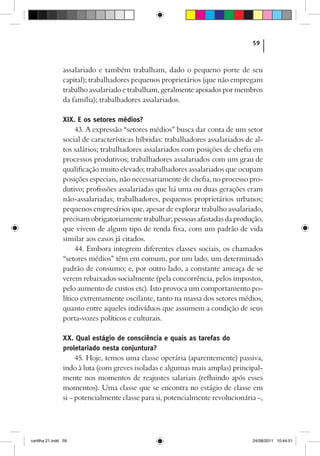 59



                assalariado e também trabalham, dado o pequeno porte de seu
                capital); trabalhadores pequenos proprietários (que não empregam
                trabalho assalariado e trabalham, geralmente apoiados por membros
                da família); trabalhadores assalariados.

                XIX. E os setores médios?
                     43. A expressão “setores médios” busca dar conta de um setor
                social de características híbridas: trabalhadores assalariados de al-
                tos salários; trabalhadores assalariados com posições de chefia em
                processos produtivos; trabalhadores assalariados com um grau de
                qualificação muito elevado; trabalhadores assalariados que ocupam
                posições especiais, não necessariamente de chefia, no processo pro-
                dutivo; profissões assalariadas que há uma ou duas gerações eram
                não-assalariadas; trabalhadores, pequenos proprietários urbanos;
                pequenos empresários que, apesar de explorar trabalho assalariado,
                precisam obrigatoriamente trabalhar; pessoas afastadas da produção,
                que vivem de algum tipo de renda fixa, com um padrão de vida
                similar aos casos já citados.
                     44. Embora integrem diferentes classes sociais, os chamados
                “setores médios” têm em comum, por um lado, um determinado
                padrão de consumo; e, por outro lado, a constante ameaça de se
                verem rebaixados socialmente (pela concorrência, pelos impostos,
                pelo aumento de custos etc). Isto provoca um comportamento po-
                lítico extremamente oscilante, tanto na massa dos setores médios,
                quanto entre aqueles indivíduos que assumem a condição de seus
                porta-vozes políticos e culturais.

                XX. Qual estágio de consciência e quais as tarefas do
                proletariado nesta conjuntura?
                     45. Hoje, temos uma classe operária (aparentemente) passiva,
                indo à luta (com greves isoladas e algumas mais amplas) principal-
                mente nos momentos de reajustes salariais (refluindo após esses
                momentos). Uma classe que se encontra no estágio de classe em
                si – potencialmente classe para si, potencialmente revolucionária –,




cartilha 21.indd 59                                                              24/08/2011 10:44:51
 