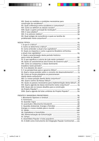 XIV. Quais as medidas e condições necessárias para
                     construção do socialismo?................................................................... 54
                     XV. Qual a diferença entre socialismo e comunismo?.......................... 56
                     XVI. Como se definem as classes sociais?............................................. 56
                     XVII. Qual o sujeito principal da revolução?.......................................... 57
                     XVII. E seus aliados?............................................................................. 58
                     XIX. E os setores médios?.................................................................... 59
                     XX. Qual estágio de consciência e quais as tarefas do
                     proletariado nesta conjuntura?............................................................ 59

              NOSSA TÁTICA............................................................................................. 61
                 I. O que é a tática?............................................................................... 63
                 II. Como se determina a tática?............................................................ 63
                 III. Como entender a atual crise capitalista?......................................... 64
                 IV. Quais os impactos e como o governo Brasileiro enfrentou
                 a atual crise capitalista?....................................................................... 65
                 V. Qual a caracterização deste período histórico
                 para a luta de classes?......................................................................... 66
                 VI. O que significou a vitoria de Lula neste contexto? ......................... 67
                 VII. Quais as características dos 8 anos do Governo Lula?................... 68
                 VIII. Como se comportou a classe dominante
                 brasileira neste período?...................................................................... 70
                 IX. E as eleições de 2010?......................................................................71
                 X. E as perspectivas para o governo Dilma?..........................................71
                 XI. Qual a nossa posição sobre o conceito de desenvolvimento?........ 73
                 XII. Como as forças populares se posicionaram
                 diante desta conjuntura? .................................................................... 73
                 XIII. E a nossa posição diante desta conjuntura?................................. 74
                 XIV. Qual o centro da Nossa Tática?..................................................... 75
                 XV. Quais os passos necessários para implementação desta tática?... 76
                 XVI. Qual a agenda da classe dominante nesta conjuntura? ............... 79
                 XVII. Quais são os nossos desafios para a construção
                 do Projeto Popular?..............................................................................80
                 XVIII. Qual a agenda de lutas unitárias do Projeto Popular? ................ 82

              FRENTES E BANDEIRAS PRIORITÁRIAS......................................................... 85
                 I. Movimento Operário e Sindical.......................................................... 87
                 II. Feminismo......................................................................................... 90
                 III. Questão negra ................................................................................ 95
                 IV. Juventude e Movimento Estudantil.................................................. 96
                 V. Questão Ambiental, Energia e Petróleo ........................................... 98
                 Energia e o nosso modelo para o mundo .......................................... 100
                 VI. Saúde............................................................................................. 106
                 VII. Capitalismo e homofobia...............................................................107
                 VIII. Democratização da Comunicação ................................................ 111
                 IX. Campo............................................................................................. 113
                 X. Assembleia Popular e lutas populares............................................. 119
                 XI. A ALBA como Instrumento de Integração Popular Continental...... 121




cartilha 21.indd 6                                                                                                      24/08/2011 10:44:47
 