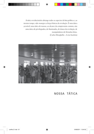 A tática revolucionária abrange todos os aspectos da luta política e, ao
                      mesmo tempo, sabe manejar as forças básicas da revolução. É uma tática
                      acessível, uma tática de massas, ao alcance da compreensão comum, não
                        uma tática de privilegiados, de iluminados, de donos da revolução, de
                                                            manipuladores de fórmulas feitas.
                                                         (Carlos Marighella – A crise brasileira)




                                                               NOSSA TÁTICA




cartilha 21.indd 61                                                                         24/08/2011 10:44:52
 