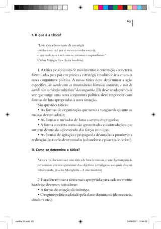63



                I. O que é a tática?

                      “Uma tática decorrente da estratégia
                      revolucionária é por si mesma revolucionária,
                      o que nada tem a ver com sectarismo e esquerdismo.”
                      Carlos Marighella – A crise brasileira)


                     1. A tática é o conjunto de movimentos e orientações concretas
                formuladas para pôr em prática a estratégia revolucionária em cada
                nova conjuntura política. A nossa tática deve determinar a ação
                específica, de acordo com as circunstâncias históricas concretas, e não de
                acordo com os “desejos subjetivos” da vanguarda. Ela deve se adaptar cada
                vez que surge uma nova conjuntura política, deve responder com
                formas de luta apropriadas à nova situação.
                     São questões táticas:
                     • As formas de organização que tanto a vanguarda quanto as
                massas devem adotar;
                     • As formas e métodos de lutas a serem empregados;
                     • A forma concreta como são aproveitadas as contradições que
                surgem dentro do aglomerado das forças inimigas;
                     • As formas de agitação e propaganda destinadas a promover a
                realização das tarefas determinadas (as bandeiras e palavras de ordem).

                II. Como se determina a tática?

                      A tática revolucionária é uma tática de luta de massas, e seu objetivo princi-
                      pal consiste em nos aproximar dos objetivos estratégicos aos quais ela está
                      subordinada. (Carlos Marighella – A crise brasileira)


                    2. Para determinar a tática mais apropriada para cada momento
                histórico devemos considerar:
                    • A forma de atuação do inimigo;
                    • O regime político adotado pela classe dominante (democracia,
                ditadura etc.);




cartilha 21.indd 63                                                                            24/08/2011 10:44:52
 