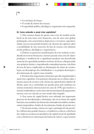 64



                      • A correlação de forças;
                      • O estado de ânimo das massas;
                      • A capacidade política, ideológica e organizativa da vanguarda.

             III. Como entender a atual crise capitalista?
                  3. Não estamos diante de apenas uma crise do modelo neoli-
             beral ou de uma mera crise financeira, mas de uma crise global,
             prolongada, com características depressivas e recessivas, cuja inten-
             sidade encerra um período histórico de ofensiva do capital ao abrir
             a possibilidade de um reascenso da luta de massas com distintas
             tarefas políticas, ideológicas e organizativas.
                  4. Embora as primeiras manifestações da crise tenham se pro-
             duzido no terreno financeiro, estamos perante uma crise de super-
             produção: é tendência de o capitalismo produzir um desenfreado
             aumento da capacidade produtiva na busca de lucro, ultrapassando
             seus próprios limites e engendrando contraditoriamente o declínio
             da taxa de lucro, implicando na diminuição do ritmo de acumu-
             lação, no desemprego dos trabalhadores e na própria destruição e
             desvalorização de capital como remédio.
                  5. Existem dois importantes elementos que dão singularidade à
             atual crise capitalista. Um primeiro elemento são os efeitos sobre a
             imensa massa de recursos sob a forma de capital fictício (títulos de
             dívida, ações etc.), estimulada em grande parte pela mudança no
             sistema monetário internacional nos anos de 1970, que manteve a
             moeda estadunidense como meio internacional geral de pagamento,
             mesmo com seu vínculo ao ouro tendo sido rompido.
                  6. Essa massa de capital fictício vem sofrendo um importante
             processo de desvalorização e destruição, não só na forma do capital
             bancário, mas também nas formas dos chamados investidores institu-
             cionais (seguradoras, fundos de investimento, fundos de pensão etc.)
                  7. Ao mesmo tempo, entrou em vigor o princípio de não permi-
             tir a falência dos grandes bancos e a tendência a colocar a eficiência
             das empresas no processo produtivo do capital em pé de igualdade
             com a eficiência na valorização das bolsas de valores, o que termina




cartilha 21.indd 64                                                                 24/08/2011 10:44:52
 
