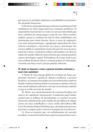 65



                por repassar às atividades industriais a instabilidade características
                das atividades financeiras.
                    8. Devemos estar preparados para enfrentar no próximo período
                turbulências de efeito imprevisível nas economias periféricas. O
                imperialismo movimentar-se-á cada vez com mais intensidade para
                fazer a periferia do sistema pagar a conta da crise. Nesse cenário,
                tendem a piorar as condições de vida da classe trabalhadora com
                movimentos para retirar direitos, elevar as taxas de exploração,
                com mais desnacionalização e apropriação imperialista dos bens
                naturais estratégicos, especulação nos preços, privatização dos
                serviços públicos e patrimônio estatal, elevação das taxas de juros,
                repressão às lutas e confrontos militares devastadores em diversas
                regiões do mundo. Além de várias reformas que tentarão penalizar
                o povo e privilegiar o capital. Tal tendência, de avanço ou de recuo,
                será resultado da luta de classes e somente poderá ser enfrentada e
                revertida com força social e pressão popular suficiente.

                IV. Quais os impactos e como o governo brasileiro enfrentou a
                atual crise capitalista?
                    9. Diante de uma situação global da correlação de forças am-
                plamente favorável à agenda de ofensiva neoliberal, o governo
                brasileiro, ao sustentar uma política neo-desenvolvimentista, tendo no
                Estado o indutor fundamental do crescimento econômico, buscou
                uma rota de saída para enfrentar a crise que vai na direção contrária
                ao que se verifica no resto do mundo.
                    10. Houve um reposicionamento da economia brasileira nos
                marcos do capitalismo internacional. Cumpriram papel funda-
                mental nisto as políticas de investimentos, os enormes recursos
                financeiros administrados pelos fundos de previdência de alguns
                setores da classe trabalhadora e classe média (Previdência BB,
                Caixa Econômica Federal, Petrobras) que, orientados pelo governo,
                passaram a comprar ações e investir em projetos de seu interesse.
                    11. Deve-se registrar que, no realinhamento do mercado
                mundial, a economia brasileira buscou parcerias prioritárias com o




cartilha 21.indd 65                                                               24/08/2011 10:44:52
 