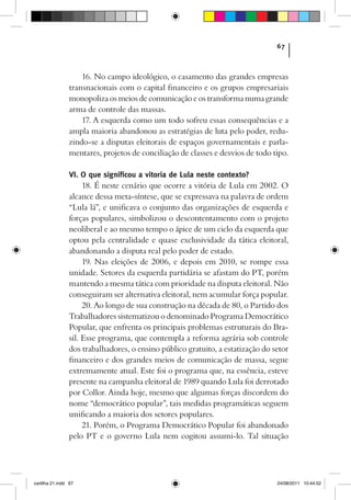 67



                    16. No campo ideológico, o casamento das grandes empresas
                transnacionais com o capital financeiro e os grupos empresariais
                monopoliza os meios de comunicação e os transforma numa grande
                arma de controle das massas.
                    17. A esquerda como um todo sofreu essas consequências e a
                ampla maioria abandonou as estratégias de luta pelo poder, redu-
                zindo-se a disputas eleitorais de espaços governamentais e parla-
                mentares, projetos de conciliação de classes e desvios de todo tipo.

                VI. O que significou a vitoria de Lula neste contexto?
                     18. É neste cenário que ocorre a vitória de Lula em 2002. O
                alcance dessa meta-síntese, que se expressava na palavra de ordem
                “Lula lá”, e unificava o conjunto das organizações de esquerda e
                forças populares, simbolizou o descontentamento com o projeto
                neoliberal e ao mesmo tempo o ápice de um ciclo da esquerda que
                optou pela centralidade e quase exclusividade da tática eleitoral,
                abandonando a disputa real pelo poder de estado.
                     19. Nas eleições de 2006, e depois em 2010, se rompe essa
                unidade. Setores da esquerda partidária se afastam do PT, porém
                mantendo a mesma tática com prioridade na disputa eleitoral. Não
                conseguiram ser alternativa eleitoral, nem acumular força popular.
                     20. Ao longo de sua construção na década de 80, o Partido dos
                Trabalhadores sistematizou o denominado Programa Democrático
                Popular, que enfrenta os principais problemas estruturais do Bra-
                sil. Esse programa, que contempla a reforma agrária sob controle
                dos trabalhadores, o ensino público gratuito, a estatização do setor
                financeiro e dos grandes meios de comunicação de massa, segue
                extremamente atual. Este foi o programa que, na essência, esteve
                presente na campanha eleitoral de 1989 quando Lula foi derrotado
                por Collor. Ainda hoje, mesmo que algumas forças discordem do
                nome “democrático popular”, tais medidas programáticas seguem
                unificando a maioria dos setores populares.
                     21. Porém, o Programa Democrático Popular foi abandonado
                pelo PT e o governo Lula nem cogitou assumi-lo. Tal situação




cartilha 21.indd 67                                                             24/08/2011 10:44:52
 