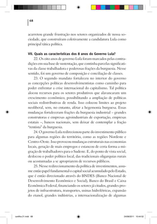 68



             acarretou grande frustração nos setores organizados de nossa so-
             ciedade, que construíram coletivamente a candidatura Lula como
             principal tática política.

             VII. Quais as características dos 8 anos do Governo Lula?
                  22. Os oito anos de governo Lula foram marcados pelas contra-
             dições em sua base de sustentação, que continha parcelas significati-
             vas da classe trabalhadora e poderosas frações da burguesia. Nesse
             sentido, foi um governo de composição e conciliação de classes.
                  23. O segundo mandato fortaleceu no interior do governo
             as concepções políticas desenvolvimentistas como caminho para
             poder enfrentar a crise internacional do capitalismo. Tal política
             alocou recursos para os setores produtivos que alavancaram um
             crescimento econômico, possibilitando a ampliação de políticas
             sociais redistributivas de renda. Isso colocou limites ao projeto
             neoliberal, sem, no entanto, afetar a hegemonia burguesa. Essas
             mudanças fortaleceram frações da burguesia industrial – grandes
             construtoras e empresas agroindustriais de exportação, empresas
             estatais –, bancos nacionais, sem deixar de contemplar a fração
             “rentista” da burguesia.
                  24. O governo Lula redirecionou parte do investimento público
             para algumas regiões do território, como as regiões Nordeste e
             Centro-Oeste. Isso provocou mudanças estruturais nas economias
             locais, geração de mais empregos e estancou de certa forma a mi-
             gração de trabalhadores para o Sudeste. E, do ponto de vista social,
             deslocou o poder político local, das tradicionais oligarquias rurais
             ou acostumadas a se apropriarem de recursos públicos.
                  25. Nesse redirecionamento da política de investimentos, assu-
             me então papel fundamental o capital social acumulado pelo Estado,
             que é então direcionado através do BNDES (Banco Nacional de
             Desenvolvimento Econômico e Social), Banco do Brasil e Caixa
             Econômica Federal, financiando os setores já citados, grandes pro-
             jetos de infraestrutura, transportes, usinas hidrelétricas, expansão
             do etanol, grandes indústrias, a internacionalização de algumas




cartilha 21.indd 68                                                             24/08/2011 10:44:52
 