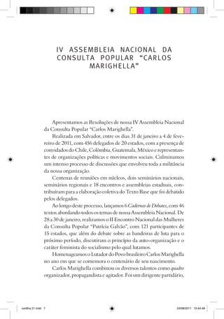 IV ASSEMBLEIA NACIONAL DA
                      CONSULTA POPULAR “CARLOS
                             MARIGHELLA”




                     Apresentamos as Resoluções de nossa IV Assembleia Nacional
                 da Consulta Popular “Carlos Marighella”.
                     Realizada em Salvador, entre os dias 31 de janeiro a 4 de feve-
                 reiro de 2011, com 456 delegados de 20 estados, com a presença de
                 convidados do Chile, Colômbia, Guatemala, México e representan-
                 tes de organizações políticas e movimentos sociais. Culminamos
                 um intenso processo de discussões que envolveu toda a militância
                 da nossa organização.
                     Centenas de reuniões em núcleos, dois seminários nacionais,
                 seminários regionais e 18 encontros e assembleias estaduais, con-
                 tribuíram para a elaboração coletiva do Texto Base que foi debatido
                 pelos delegados.
                     Ao longo deste processo, lançamos 6 Cadernos de Debates, com 46
                 textos abordando todos os temas de nossa Assembleia Nacional. De
                 28 a 30 de janeiro, realizamos o II Encontro Nacional das Mulheres
                 da Consulta Popular “Patrícia Galvão”, com 121 participantes de
                 15 estados, que além do debate sobre as bandeiras de luta para o
                 próximo período, discutiram o princípio da auto-organização e o
                 caráter feminista do socialismo pelo qual lutamos.
                     Homenageamos o Lutador do Povo brasileiro Carlos Marighella
                 no ano em que se comemora o centenário de seu nascimento.
                     Carlos Marighella combinou os diversos talentos como quadro
                 organizador, propagandista e agitador. Foi um dirigente partidário,




cartilha 21.indd 7                                                              24/08/2011 10:44:48
 