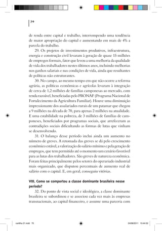 70



             de renda entre capital e trabalho, interrompendo uma tendência
             de maior apropriação do capital e aumentando em mais de 4% a
             parcela do trabalho.
                 29. Os projetos de investimentos produtivos, infraestrutura,
             energia e construção civil levaram à geração de quase 15 milhões
             de empregos formais, fator que levou a uma melhoria da qualidade
             de vida dos trabalhadores nestes últimos anos, incluindo melhorias
             nos ganhos salariais e nas condições de vida, ainda que resultantes
             de políticas não estruturantes.
                 30. No campo, ao mesmo tempo em que não ocorre a reforma
             agrária, as políticas econômicas e agrícolas levaram à integração
             de cerca de 1,2 milhões de famílias camponesas ao mercado, com
             renda razoável, beneficiadas pelo PRONAF (Programa Nacional de
             Fortalecimento da Agricultura Familiar). Houve uma diminuição
             impressionante dos assalariados rurais de um patamar que chegou
             a 9 milhões na década de 70, para apenas 2 milhões na atualidade.
             E uma estabilidade na pobreza, de 3 milhões de famílias de cam-
             poneses, beneficiados por programas sociais, que arrefeceram as
             contradições sociais dificultando as formas de lutas que vinham
             se desenvolvendo.
                 31. O balanço desse período inclui ainda um aumento no
             número de greves. A retomada das greves se dá pelo crescimento
             econômico estável, a valorização do salário mínimo e pela geração de
             empregos, que tem permitido até o momento um cenário favorável
             para as lutas dos trabalhadores. São greves de natureza econômica.
             Foram feitas principalmente pelos setores do operariado industrial
             mais organizado, que disputou percentuais de aumento real de
             salário com o capital. E, em geral, conseguiu vitórias.

             VIII. Como se comportou a classe dominante brasileira nesse
             período?
                  32. Do ponto de vista social e ideológico, a classe dominante
             brasileira se subordinou e se associou cada vez mais às empresas
             transnacionais, ao capital financeiro, e assume uma parceria com




cartilha 21.indd 70                                                            24/08/2011 10:44:52
 