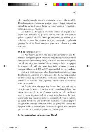 71



                eles, nas disputas do mercado nacional e do mercado mundial.
                Eles abandonaram claramente qualquer perspectiva de um projeto
                capitalista nacional, como havia previsto Florestan Fernandes e
                outros pensadores clássicos.
                    33. Setores da burguesia brasileira aliados ao imperialismo
                impuseram uma crise no governo e quase causaram uma derrota
                política no período de 2004-2005, aproveitando de suas falhas éticas
                e desvios políticos. No entanto, a força da base social popular do
                governo lhes impediu de avançar e garantiu a Lula um segundo
                mandato.

                IX. E as eleições de 2010?
                     34. Nas eleições de 2010, não houve uma candidatura que de-
                fendesse o Projeto Popular, sendo que o segundo turno foi decidido
                entre a candidatura Serra (PSDB), vinculada a setores da burguesia
                que aderem ao projeto “rentista”, de caráter especulativo, antipopu-
                lar, antinacional, antidemocrático e imperialista, concorrendo com a
                outra candidatura, a de Dilma (PT), continuidade do governo Lula.
                     35. Neste contexto, se aos olhos dos militantes sociais o governo
                Lula foi muito aquém do necessário, aos olhos das massas populares
                ele representou a possibilidade de melhoria e mudança. E por isso
                as massas votaram em Dilma, apesar da enorme ofensiva da direita
                mais conservadora.
                     36. Foram derrotados: o projeto de re-colonização e de subor-
                dinação total de nossa economia aos interesses do capital interna-
                cional; os setores do agronegócio que apostaram tudo na aliança
                com o capital internacional; os setores mais direitistas da classe
                dominante que hegemonizaram a campanha Serra; os setores
                da classe dominante que controlam os meios de comunicação e
                imaginavam com eles dominar o voto do povo; e os setores das
                igrejas Católica conservadora e Pentecostais, que se utilizaram do
                preconceito e das mentiras para tentar iludir o povo.

                X. E as perspectivas para o governo Dilma?




cartilha 21.indd 71                                                               24/08/2011 10:44:52
 