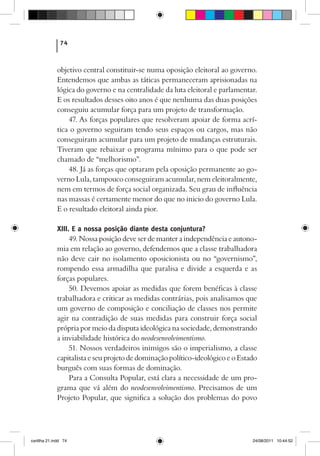 74



             objetivo central constituir-se numa oposição eleitoral ao governo.
             Entendemos que ambas as táticas permaneceram aprisionadas na
             lógica do governo e na centralidade da luta eleitoral e parlamentar.
             E os resultados desses oito anos é que nenhuma das duas posições
             conseguiu acumular força para um projeto de transformação.
                 47. As forças populares que resolveram apoiar de forma acrí-
             tica o governo seguiram tendo seus espaços ou cargos, mas não
             conseguiram acumular para um projeto de mudanças estruturais.
             Tiveram que rebaixar o programa mínimo para o que pode ser
             chamado de “melhorismo”.
                 48. Já as forças que optaram pela oposição permanente ao go-
             verno Lula, tampouco conseguiram acumular, nem eleitoralmente,
             nem em termos de força social organizada. Seu grau de influência
             nas massas é certamente menor do que no inicio do governo Lula.
             E o resultado eleitoral ainda pior.

             XIII. E a nossa posição diante desta conjuntura?
                  49. Nossa posição deve ser de manter a independência e autono-
             mia em relação ao governo, defendemos que a classe trabalhadora
             não deve cair no isolamento oposicionista ou no “governismo”,
             rompendo essa armadilha que paralisa e divide a esquerda e as
             forças populares.
                  50. Devemos apoiar as medidas que forem benéficas à classe
             trabalhadora e criticar as medidas contrárias, pois analisamos que
             um governo de composição e conciliação de classes nos permite
             agir na contradição de suas medidas para construir força social
             própria por meio da disputa ideológica na sociedade, demonstrando
             a inviabilidade histórica do neodesenvolvimentismo.
                  51. Nossos verdadeiros inimigos são o imperialismo, a classe
             capitalista e seu projeto de dominação político-ideológico e o Estado
             burguês com suas formas de dominação.
                  Para a Consulta Popular, está clara a necessidade de um pro-
             grama que vá além do neodesenvolvimentismo. Precisamos de um
             Projeto Popular, que significa a solução dos problemas do povo




cartilha 21.indd 74                                                             24/08/2011 10:44:52
 