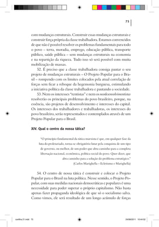 75



                com mudanças estruturais. Construir essas mudanças estruturais e
                construir força própria da classe trabalhadora. Estamos convencidos
                de que não é possível resolver os problemas fundamentais para todo
                o povo – terra, moradia, emprego, educação pública, transporte
                público, saúde pública – sem mudanças estruturais na economia
                e na repartição da riqueza. Tudo isso só será possível com muita
                mobilização de massas.
                     52. É preciso que a classe trabalhadora consiga pautar o seu
                projeto de mudanças estruturais – O Projeto Popular para o Bra-
                sil – rompendo com os limites colocados pela atual correlação de
                forças sem ficar a reboque da hegemonia burguesa, estimulando
                a iniciativa política da classe trabalhadora e pautando a sociedade.
                     53. Nem os interesses “rentistas” e nem os neodesenvolvimentistas
                resolverão os principais problemas do povo brasileiro, porque, na
                essência, são projetos de desenvolvimento e interesses do capital.
                Os interesses dos trabalhadores e trabalhadoras, os interesses do
                povo brasileiro, serão representados e contemplados através de um
                Projeto Popular para o Brasil.

                XIV. Qual o centro da nossa tática?

                       “O princípio fundamental da tática marxista é que, em qualquer fase da
                      luta do proletariado, torna-se obrigatório lutar pela conquista de um tipo
                       de governo, ou melhor, de um poder que abra caminho para a completa
                       libertação nacional, econômica, política social do povo. Quer dizer, que
                                        abra caminho para a solução do problema estratégico.”
                                                 (Carlos Marighella – Ecletismo e Marighella)


                    54. O centro de nossa tática é construir e colocar o Projeto
                Popular para o Brasil na luta política. Nesse sentido, o Projeto Po-
                pular, com suas medidas nacionais democráticas e populares é uma
                necessidade para poder superar o próprio capitalismo. Não basta
                apenas fazer propaganda ideológica de que só o socialismo salva.
                Como vimos, ele será resultado de um longo acúmulo de forças




cartilha 21.indd 75                                                                        24/08/2011 10:44:52
 