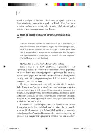 76



             objetivas e subjetivas da classe trabalhadora para poder derrotar a
             classe dominante, conquistar o poder do Estado. Esta deve ser a
             principal tarefa de nossa organização, de nossa militância e de todos
             os setores que comungam com este desafio.

             XV. Quais os passos necessários para implementação desta
             tática?

                      “Um dos princípios corretos de acerto tático é que o proletariado ja-
                      mais deve renunciar a criar sua força própria e a fortalecer-se pela base,
                      desde o primeiro momento em que participa da frente única. Sem
                      isto, o proletariado não assegurará sua independência. Sem força pró-
                      pria o proletariado será um joguete nas mãos da liderança burguesa.”
                      (Carlos Marighella – A crise brasileira)


                 55. Construir unidade da classe trabalhadora
                 Para a entrada em cena do Projeto Popular enquanto força social
             e política, é necessário construir a unidade das forças populares
             em torno de um mesmo projeto político, pois o conflito entre as
             organizações populares, embora inevitável ante as divergências
             estratégicas e táticas, dispersa energias e dificulta a construção de
             lutas com expressão nacional.
                 O critério para construir uma ação unitária não é a quanti-
             dade de organizações que se dispõem a uma iniciativa, mas sim
             construir ações que se enfrentem com o inimigo: a burguesia e o
             imperialismo; que elevem o nível de consciência das massas e que
             fortaleçam a unidade de todos os setores que compõem o Projeto
             Popular. Nosso papel é prosseguir sendo este sujeito construtor da
             unidade em torno das lutas.
                 É nosso dever contribuir para a unidade das diferentes formas
             de organização da classe trabalhadora e isto não se dará através de
             um exercício de vontade, nem de habilidade política, ou multipli-
             cação de reuniões. A maior dificuldade não consiste em escolher as
             questões que integram um programa unitário, mas em construir




cartilha 21.indd 76                                                                           24/08/2011 10:44:53
 