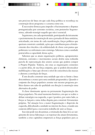77



                um processo de lutas em que cada força política se reconheça na
                construção desse programa e o assuma como seu.
                     É necessário firmeza para impedir o fracionamento e disputas
                protagonizadas por correntes sectárias, com pretensões hegemo-
                nistas, sabendo transigir naquilo que não é essencial.
                     Seguiremos, em cada oportunidade, participando decisivamente
                e pacientemente da construção de atos e jornadas de lutas unitárias,
                articulando, em torno de cada manifestação, forças políticas que
                queiram construir a unidade, ações que contribuem para o fortale-
                cimento dos vínculos e da solidariedade de classe com pautas que
                politizam e se enfrentam com o inimigo. Sabemos como a unidade
                potencializa a capacidade destas ações.
                     Sabemos que as atuais organizações políticas, agrupamentos
                eleitorais, correntes e movimentos sociais detêm uma reduzida
                parcela de representação dos setores sociais que podem compor
                o Projeto Popular. Todavia, são estas as organizações existentes
                e a partir delas, de sua força conjunta, que se podem desencadear
                mobilizações e lutas que elevem o nível de consciência das massas
                e alterem a correlação de forças.
                     É um desafio construir uma unidade que não se limite a lutas
                descontínuas e avance para uma unidade programática. Quando o
                conjunto das forças populares assume um mesmo programa po-
                lítico damos um salto de qualidade em direção à construção uma
                alternativa de poder.
                     A classe dominante aposta na permanente fragmentação das
                forças populares. No atual momento histórico, em que se reabre o
                debate estratégico na esquerda, o que é positivo, por outro lado, as
                forças se lançam a uma árdua disputa para construir ferramentas
                próprias. Tal situação leva a maior fragmentação e dispersão da
                esquerda, dificultando a unidade no interior da classe, criando um
                contexto difícil para o necessário trabalho de unir as forças.
                     Isso não pode nos desanimar, a retomada das lutas leva ao sur-
                gimento de novas lideranças e ao repensar das atuais ferramentas,
                também a crise capitalista empurrará as forças populares para as




cartilha 21.indd 77                                                             24/08/2011 10:44:53
 