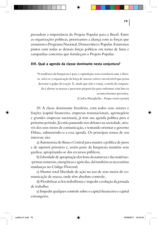 79



                preendem a importância do Projeto Popular para o Brasil. Entre
                as organizações políticas, priorizamos a aliança com as forças que
                assumem o Programa Nacional, Democrático e Popular. Estaremos
                juntos com todas as demais forças políticas em torno de lutas e
                campanhas concretas que fortaleçam o Projeto Popular.

                XVI. Qual a agenda da classe dominante nesta conjuntura?

                      “A tendência da burguesia é para a capitulação sem resistência ante a direi-
                      ta, salvo se a organização da força de massas estiver em tal nível que possa
                       derrotar o golpe da reação. E, ainda que não o esteja, a tarefa da vanguar-
                         da é alertar as massas e procurar prepará-las para enfrentar com luta os
                                                                       acontecimentos previstos.
                                                       (Carlos Marighella – Porque resisti à prisão)


                    59. A classe dominante brasileira, com todos seus setores e
                frações (capital financeiro, empresas transnacionais, agronegócio
                e grandes empresas nacionais), já tem sua agenda política para o
                próximo período. Já estão pautando nos debates na sociedade, atra-
                vés dos seus meios de comunicação, e tentando orientar o governo
                Dilma, submetendo-o a essa agenda. Os principais temas de seu
                interesse são:
                    a) Autonomia do Banco Central para manter a política de juros
                e de superavit primário e, assim parte da burguesia mantém seus
                ganhos, apropriando-se dos recursos públicos;
                    b) Liberdade de apropriação dos bens da natureza e das matérias-
                -primas minerais, energéticas e agrícolas, daí também as necessárias
                mudanças no Código Florestal;
                    c) Manter total liberdade de ação no uso de seus meios de co-
                municação de massa, onde têm absoluto controle;
                    d) Flexibilizar as leis trabalhistas e impedir a redução da jornada
                de trabalho;
                    e) Impedir qualquer controle sobre o capital financeiro e capital
                estrangeiro;




cartilha 21.indd 79                                                                            24/08/2011 10:44:53
 