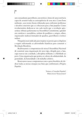 8



              um comandante guerrilheiro, um teórico e dono de uma coerência
              capaz de assumir todas as consequências de seus atos. Como bom
              militante, seus textos foram elaborados para enfrentar problemas
              e desafios concretos que se colocavam para a luta popular. Como
              revolucionário dedicou-se em cada tarefa que a revolução apre-
              sentou: tribuno parlamentar na Assembleia Constituinte; agitador
              em comícios e assembleias, redator de panfletos e artigos, editor,
              organizador sindical, formador de quadros, guerrilheiro e teórico
              militar.
                  Ninguém mais indicado para inspirar os jovens que se dispõem
              a seguir enfrentando as adversidades históricas para construir a
              Revolução Brasileira.
                  Reafirmamos o compromisso de nossa I Assembleia Nacional
              de construir uma organização de novo tipo, dirigida para a luta,
              cujas marcas são a unidade, a disciplina militante e a fidelidade ao
              povo. Uma organização que pratica os valores da solidariedade, da
              gratuidade, da honestidade e do trabalho coletivo.
                  Renovamos nosso compromisso com o povo brasileiro de de-
              dicar todas as nossas energias nas lutas que conformam o Projeto
              Popular.

                                                       Somos a Consulta Popular!
                                                        Pátria Livre! Venceremos!




cartilha 21.indd 8                                                              24/08/2011 10:44:48
 