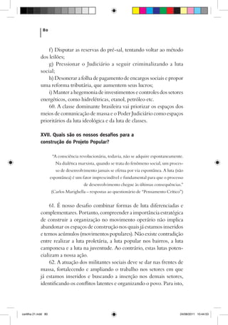80



                 f) Disputar as reservas do pré-sal, tentando voltar ao método
             dos leilões;
                 g) Pressionar o Judiciário a seguir criminalizando a luta
             social;
                 h) Desonerar a folha de pagamento de encargos sociais e propor
             uma reforma tributária, que aumentem seus lucros;
                 i) Manter a hegemonia de investimentos e controles dos setores
             energéticos, como hidrelétricas, etanol, petróleo etc.
                 60. A classe dominante brasileira vai priorizar os espaços dos
             meios de comunicação de massa e o Poder Judiciário como espaços
             prioritários da luta ideológica e da luta de classes.

             XVII. Quais são os nossos desafios para a
             construção do Projeto Popular?

                       “A consciência revolucionária, todavia, não se adquire espontaneamente.
                        Na dialética marxista, quando se trata do fenômeno social, um proces-
                         so de desenvolvimento jamais se efetua por via espontânea. A luta (não
                      espontânea) é um fator imprescindível e fundamental para que o processo
                                        de desenvolvimento chegue às últimas consequências.”
                      (Carlos Marighella – respostas ao questionário de “Pensamento Crítico”)


                  61. É nosso desafio combinar formas de luta diferenciadas e
             complementares. Portanto, compreender a importância estratégica
             de construir a organização no movimento operário não implica
             abandonar os espaços de construção nos quais já estamos inseridos
             e temos acúmulos (movimentos populares). Não existe contradição
             entre realizar a luta proletária, a luta popular nos bairros, a luta
             camponesa e a luta na juventude. Ao contrário, estas lutas poten-
             cializam a nossa ação.
                  62. A atuação dos militantes sociais deve se dar nas frentes de
             massa, fortalecendo e ampliando o trabalho nos setores em que
             já estamos inseridos e buscando a inserção nos demais setores,
             identificando os conflitos latentes e organizando o povo. Para isto,




cartilha 21.indd 80                                                                          24/08/2011 10:44:53
 