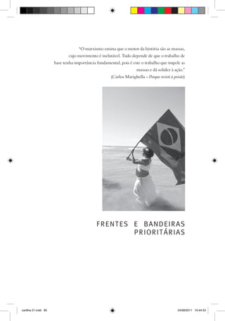 “O marxismo ensina que o motor da história são as massas,
                             cujo movimento é inelutável. Tudo depende de que o trabalho de
                      base tenha importância fundamental, pois é este o trabalho que impele as
                                                                    massas e dá solidez à ação.”
                                                     (Carlos Marighella – Porque resisti à prisão)




                                             FRENTES E BANDEIRAS
                                                     PRIORITÁRIAS




cartilha 21.indd 85                                                                          24/08/2011 10:44:53
 