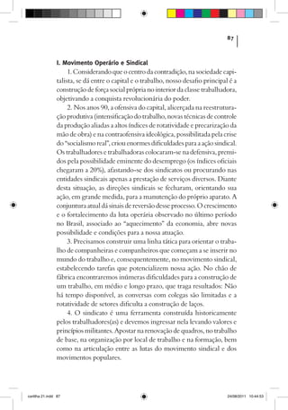 87



                I. Movimento Operário e Sindical
                     1. Considerando que o centro da contradição, na sociedade capi-
                talista, se dá entre o capital e o trabalho, nosso desafio principal é a
                construção de força social própria no interior da classe trabalhadora,
                objetivando a conquista revolucionária do poder.
                     2. Nos anos 90, a ofensiva do capital, alicerçada na reestrutura-
                ção produtiva (intensificação do trabalho, novas técnicas de controle
                da produção aliadas a altos índices de rotatividade e precarização da
                mão de obra) e na contraofensiva ideológica, possibilitada pela crise
                do “socialismo real”, criou enormes dificuldades para a ação sindical.
                Os trabalhadores e trabalhadoras colocaram-se na defensiva, premi-
                dos pela possibilidade eminente do desemprego (os índices oficiais
                chegaram a 20%), afastando-se dos sindicatos ou procurando nas
                entidades sindicais apenas a prestação de serviços diversos. Diante
                desta situação, as direções sindicais se fecharam, orientando sua
                ação, em grande medida, para a manutenção do próprio aparato. A
                conjuntura atual dá sinais de reversão desse processo. O crescimento
                e o fortalecimento da luta operária observado no último período
                no Brasil, associado ao “aquecimento” da economia, abre novas
                possibilidade e condições para a nossa atuação.
                     3. Precisamos construir uma linha tática para orientar o traba-
                lho de companheiras e companheiros que começam a se inserir no
                mundo do trabalho e, consequentemente, no movimento sindical,
                estabelecendo tarefas que potencializem nossa ação. No chão de
                fábrica encontraremos inúmeras dificuldades para a construção de
                um trabalho, em médio e longo prazo, que traga resultados: Não
                há tempo disponível, as conversas com colegas são limitadas e a
                rotatividade de setores dificulta a construção de laços.
                     4. O sindicato é uma ferramenta construída historicamente
                pelos trabalhadores(as) e devemos ingressar nela levando valores e
                princípios militantes. Apostar na renovação de quadros, no trabalho
                de base, na organização por local de trabalho e na formação, bem
                como na articulação entre as lutas do movimento sindical e dos
                movimentos populares.




cartilha 21.indd 87                                                                 24/08/2011 10:44:53
 