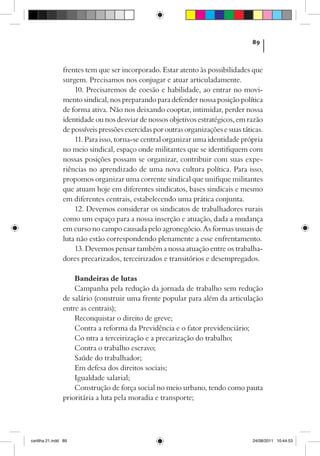 89



                frentes tem que ser incorporado. Estar atento às possibilidades que
                surgem. Precisamos nos conjugar e atuar articuladamente.
                    10. Precisaremos de coesão e habilidade, ao entrar no movi-
                mento sindical, nos preparando para defender nossa posição política
                de forma ativa. Não nos deixando cooptar, intimidar, perder nossa
                identidade ou nos desviar de nossos objetivos estratégicos, em razão
                de possíveis pressões exercidas por outras organizações e suas táticas.
                    11. Para isso, torna-se central organizar uma identidade própria
                no meio sindical, espaço onde militantes que se identifiquem com
                nossas posições possam se organizar, contribuir com suas expe-
                riências no aprendizado de uma nova cultura política. Para isso,
                propomos organizar uma corrente sindical que unifique militantes
                que atuam hoje em diferentes sindicatos, bases sindicais e mesmo
                em diferentes centrais, estabelecendo uma prática conjunta.
                    12. Devemos considerar os sindicatos de trabalhadores rurais
                como um espaço para a nossa inserção e atuação, dada a mudança
                em curso no campo causada pelo agronegócio. As formas usuais de
                luta não estão correspondendo plenamente a esse enfrentamento.
                    13. Devemos pensar também a nossa atuação entre os trabalha-
                dores precarizados, terceirizados e transitórios e desempregados.

                    Bandeiras de lutas
                    Campanha pela redução da jornada de trabalho sem redução
                de salário (construir uma frente popular para além da articulação
                entre as centrais);
                    Reconquistar o direito de greve;
                    Contra a reforma da Previdência e o fator previdenciário;
                    Co ntra a terceirização e a precarização do trabalho;
                    Contra o trabalho escravo;
                    Saúde do trabalhador;
                    Em defesa dos direitos sociais;
                    Igualdade salarial;
                    Construção de força social no meio urbano, tendo como pauta
                prioritária a luta pela moradia e transporte;




cartilha 21.indd 89                                                                24/08/2011 10:44:53
 