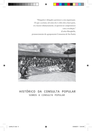 “Ninguém é obrigado a pertencer a esta organização.
                             Os que a aceitam, tal como ela é e dela vêm a fazer parte,
                            só o fazem voluntariamente, só querem ter compromissos
                                                                    com a revolução.”
                                                                  (Carlos Marighella,
                           pronunciamento do agrupamento Comunista de São Paulo)




                     HISTÓRICO DA CONSULTA POPULAR
                          SOMOS A CONSULTA POPULAR




cartilha 21.indd 9                                                                24/08/2011 10:44:48
 