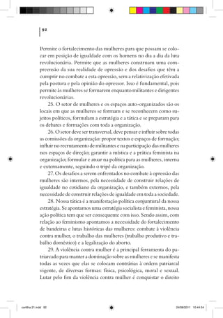 92



             Permite o fortalecimento das mulheres para que possam se colo-
             car em posição de igualdade com os homens no dia a dia da luta
             revolucionária. Permite que as mulheres construam uma com-
             preensão da sua realidade de opressão e dos desafios que têm a
             cumprir no combate a esta opressão, sem a relativização efetivada
             pela postura e pela opinião do opressor. Isso é fundamental, pois
             permite às mulheres se formarem enquanto militantes e dirigentes
             revolucionárias.
                  25. O setor de mulheres e os espaços auto-organizados são os
             locais em que as mulheres se formam e se reconhecem como su-
             jeitos políticos, formulam a estratégia e a tática e se preparam para
             os debates e formações com toda a organização.
                  26. O setor deve ser transversal, deve pensar e influir sobre todas
             as comissões da organização: propor textos e espaços de formação;
             influir no recrutamento de militantes e na participação das mulheres
             nos espaços de direção; garantir a mística e a prática feminista na
             organização; formular e atuar na política para as mulheres, interna
             e externamente, seguindo o tripé da organização.
                  27. Os desafios a serem enfrentados no combate à opressão das
             mulheres são internos, pela necessidade de construir relações de
             igualdade no cotidiano da organização, e também externos, pela
             necessidade de construir relações de igualdade em toda a sociedade.
                  28. Nossa tática é a manifestação política conjuntural da nossa
             estratégia. Se apontamos uma estratégia socialista e feminista, nossa
             ação política tem que ser consequente com isso. Sendo assim, com
             relação ao feminismo apontamos a necessidade do fortalecimento
             de bandeiras e lutas históricas das mulheres: combate à violência
             contra mulher, o trabalho das mulheres (trabalho produtivo e tra-
             balho doméstico) e a legalização do aborto.
                  29. A violência contra mulher é a principal ferramenta do pa-
             triarcado para manter a dominação sobre as mulheres e se manifesta
             todas as vezes que elas se colocam contrárias à ordem patriarcal
             vigente, de diversas formas: física, psicológica, moral e sexual.
             Lutar pelo fim da violência contra mulher é conquistar o direito




cartilha 21.indd 92                                                                24/08/2011 10:44:54
 
