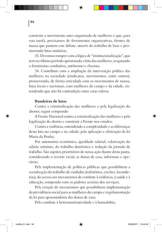 94



             construir o movimento auto-organizado de mulheres e que, para
             esta tarefa, precisamos de ferramentas organizativas, frentes de
             massa que pautem este debate, através do trabalho de base e pro-
             movendo lutas unitárias.
                 33. Devemos romper com a lógica de “institucionalização”, que
             tem no último período aprisionado a luta das mulheres, resgatando
             o feminismo combativo, autônomo e classista.
                 34. Contribuir com a ampliação da intervenção política das
             mulheres na sociedade (sindicatos, movimentos, entre outros),
             promovendo, de forma articulada com os movimentos de massa,
             lutas locais e nacionais, com mulheres do campo e da cidade, en-
             tendendo que não há contradição entre estas esferas.

                  Bandeiras de lutas
                  Contra a criminalização das mulheres e pela legalização do
             aborto; seguir compondo
                  A Frente Nacional contra a criminalização das mulheres e pela
             legalização do aborto e construir a Frente nos estados;
                  Contra a violência, entendendo a complexidade e as diferenças
             desta luta no campo e na cidade; pela aplicação e efetivação da lei
             Maria da Penha;
                  Por autonomia econômica, igualdade salarial, valorização do
             salário mínimo, do trabalho doméstico e redução da jornada de
             trabalho. São sujeitos prioritários de nossa ação diante desta pauta,
             considerando o recorte racial, as donas de casa, informais e ope-
             rárias;
                  Pela implementação de políticas públicas que possibilitem a
             socialização do trabalho de cuidados (refeitórios, creches, lavande-
             rias), do acesso aos mecanismos de combate à violência, à saúde e à
             educação, rompendo com os padrões sexistas dos serviços;
                  Pela criação de mecanismos que possibilitem implementação
             da previdência social para as mulheres do campo e regulamentação
             da lei para aposentadoria das donas de casa;
                  Pelo combate à heteronormatividade e à homofobia;




cartilha 21.indd 94                                                             24/08/2011 10:44:54
 