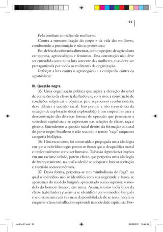 95



                    Pelo combate ao tráfico de mulheres;
                    Contra a mercantilização do corpo e da vida das mulheres,
                combatendo a prostituição e não as prostitutas;
                    Em defesa da soberania alimentar, por um projeto de agricultura
                camponesa, agroecológica e feminista. Essa construção não deve
                ser entendida como uma luta somente das mulheres, mas deve ser
                protagonizada por todos os militantes da organização.
                    Reforçar a luta contra o agronegócio e a campanha contra os
                agrotóxicos;

                III. Questão negra
                     35. Uma organização política que aspira a elevação do nível
                de consciência da classe trabalhadora e, com isso, a construção de
                condições subjetivas e objetivas para o processo revolucionário,
                deve debater a questão racial. Isso porque a não consciência da
                situação de exploração do(a) explorado(a) é um empecilho para a
                desconstrução das diversas formas de opressão que permeiam a
                sociedade capitalista e se expressam nas relações de classe, raça e
                gênero. Entendemos a questão racial dentro da formação cultural
                do povo negro brasileiro e não usando o termo “raça” enquanto
                categoria biológica.
                     36. Historicamente, foi construída e propagada uma ideologia
                em que o indivíduo negro possui atributos que o desqualifica moral
                e intelectualmente como ser humano. Tal visão depreciativa implica
                em um racismo velado, porém eficaz, que perpetua uma ideologia
                de branqueamento, na qual o ideal é se adequar e buscar aceitação
                e ascensão socioeconômica.
                     37. Dessa forma, perpetua-se um “simbolismo de fuga”, no
                qual o indivíduo não se identifica com sua negritude e busca se
                aproximar do modelo burguês apresentado como superior, o mo-
                delo do homem branco, em suma. Assim, muitos indivíduos da
                classe trabalhadora passam a se identificar com o modelo burguês
                e se distanciam cada vez mais da possibilidade de se reconhecerem
                enquanto classe trabalhadora oprimida na sociedade capitalista. Por-




cartilha 21.indd 95                                                             24/08/2011 10:44:54
 