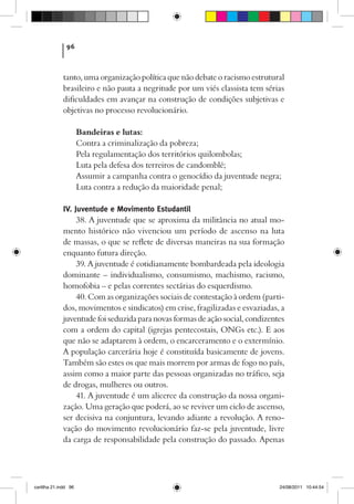 96



             tanto, uma organização política que não debate o racismo estrutural
             brasileiro e não pauta a negritude por um viés classista tem sérias
             dificuldades em avançar na construção de condições subjetivas e
             objetivas no processo revolucionário.

                      Bandeiras e lutas:
                      Contra a criminalização da pobreza;
                      Pela regulamentação dos territórios quilombolas;
                      Luta pela defesa dos terreiros de candomblé;
                      Assumir a campanha contra o genocídio da juventude negra;
                      Luta contra a redução da maioridade penal;

             IV. Juventude e Movimento Estudantil
                  38. A juventude que se aproxima da militância no atual mo-
             mento histórico não vivenciou um período de ascenso na luta
             de massas, o que se reflete de diversas maneiras na sua formação
             enquanto futura direção.
                  39. A juventude é cotidianamente bombardeada pela ideologia
             dominante – individualismo, consumismo, machismo, racismo,
             homofobia – e pelas correntes sectárias do esquerdismo.
                  40. Com as organizações sociais de contestação à ordem (parti-
             dos, movimentos e sindicatos) em crise, fragilizadas e esvaziadas, a
             juventude foi seduzida para novas formas de ação social, condizentes
             com a ordem do capital (igrejas pentecostais, ONGs etc.). E aos
             que não se adaptarem à ordem, o encarceramento e o extermínio.
             A população carcerária hoje é constituída basicamente de jovens.
             Também são estes os que mais morrem por armas de fogo no país,
             assim como a maior parte das pessoas organizadas no tráfico, seja
             de drogas, mulheres ou outros.
                  41. A juventude é um alicerce da construção da nossa organi-
             zação. Uma geração que poderá, ao se reviver um ciclo de ascenso,
             ser decisiva na conjuntura, levando adiante a revolução. A reno-
             vação do movimento revolucionário faz-se pela juventude, livre
             da carga de responsabilidade pela construção do passado. Apenas




cartilha 21.indd 96                                                            24/08/2011 10:44:54
 