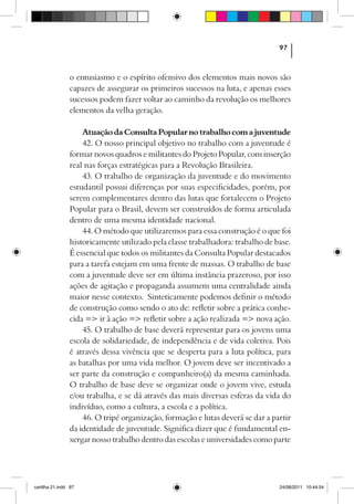97



                o entusiasmo e o espírito ofensivo dos elementos mais novos são
                capazes de assegurar os primeiros sucessos na luta, e apenas esses
                sucessos podem fazer voltar ao caminho da revolução os melhores
                elementos da velha geração.

                    Atuação da Consulta Popular no trabalho com a juventude
                    42. O nosso principal objetivo no trabalho com a juventude é
                formar novos quadros e militantes do Projeto Popular, com inserção
                real nas forças estratégicas para a Revolução Brasileira.
                    43. O trabalho de organização da juventude e do movimento
                estudantil possui diferenças por suas especificidades, porém, por
                serem complementares dentro das lutas que fortalecem o Projeto
                Popular para o Brasil, devem ser construídos de forma articulada
                dentro de uma mesma identidade nacional.
                    44. O método que utilizaremos para essa construção é o que foi
                historicamente utilizado pela classe trabalhadora: trabalho de base.
                É essencial que todos os militantes da Consulta Popular destacados
                para a tarefa estejam em uma frente de massas. O trabalho de base
                com a juventude deve ser em última instância prazeroso, por isso
                ações de agitação e propaganda assumem uma centralidade ainda
                maior nesse contexto. Sinteticamente podemos definir o método
                de construção como sendo o ato de: refletir sobre a prática conhe-
                cida => ir à ação => refletir sobre a ação realizada => nova ação.
                    45. O trabalho de base deverá representar para os jovens uma
                escola de solidariedade, de independência e de vida coletiva. Pois
                é através dessa vivência que se desperta para a luta política, para
                as batalhas por uma vida melhor. O jovem deve ser incentivado a
                ser parte da construção e companheiro(a) da mesma caminhada.
                O trabalho de base deve se organizar onde o jovem vive, estuda
                e/ou trabalha, e se dá através das mais diversas esferas da vida do
                indivíduo, como a cultura, a escola e a política.
                    46. O tripé organização, formação e lutas deverá se dar a partir
                da identidade de juventude. Significa dizer que é fundamental en-
                xergar nosso trabalho dentro das escolas e universidades como parte




cartilha 21.indd 97                                                             24/08/2011 10:44:54
 