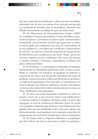 99



                que não é nada além de transformar o clima em uma mercadoria,
                atribuindo valor de troca ao carbono. Esse mercado tem provado
                ser extremamente lucrativo para os investidores, entretanto tem
                falhado enormemente na redução de gases do efeito estufa.
                    50. Os “Mecanismos de Desenvolvimento Limpo – MDL”
                são verdadeiras licenças para poluição. Foram definidos no pro-
                tocolo de Quioto e permitem aos países seguir contaminando e
                consumindo excessivamente, ao passo que pagam para os países
                ao Sul do globo para ampliarem suas áreas de monocultivos de
                árvores (pinheiros, e eucalipto) que consideram “sequestradores
                de carbono”, incentivam o aumento da geração de energia através
                de hidrelétricas por considerarem uma fonte “limpa” apesar dos
                enormes impactos sociais e ambientais. Em suma, não alteram
                a condição climática e reforçam a dependência econômica dos
                países subdesenvolvidos.
                    51. Os benefícios e as consequências indesejadas da produção
                industrial não são distribuídos igualmente entre as classes sociais.
                Muito ao contrário. Os benefícios da produção da indústria se
                concentram nas classes mais favorecidas, detentoras dos meios de
                produção, responsáveis pelos créditos que financiam as atividades e
                as empresas do agronegócio. Por outro lado, as consequências e os
                riscos resultantes dos impactos ambientais causados concentram-
                -se nas parcelas menos favorecidas economicamente, em suma, na
                classe trabalhadora e desempregados.
                    52. As áreas com maior degradação ambiental ou maior ex-
                posição a riscos são as que possuem menor custo habitacional e
                o contrário também é verdadeiro. Portanto, tende a ocorrer uma
                segregação no local de residência de diferentes classes de acordo
                com os padrões ambientais que definem o custo habitacional. Isso
                significa dizer que um trabalhador tende a estar mais sujeito a um
                desmoronamento, uma inundação, ou à exposição a uma fonte de
                contaminação em seu local de moradia que as classes dominantes.
                    53. As relações entre os impactos ambientais e as populações
                que mais sofrem com eles se expressam na saúde, na segurança e




cartilha 21.indd 99                                                             24/08/2011 10:44:54
 
